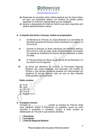 www.odiferencialconcursos.com.br 
6 
“Procure sempre estar um passo à frente dos outros” 
d) Responder às consultas sobre matéria eleitoral que lhe forem feitas, em tese, por autoridade pública, por diretório de partido político registrado no Tribunal e representado por seu delegado; 
e) Aprovar a designação de Chefe de Cartório que deva responder pelo cartório eleitoral durante o biênio; 
8. A respeito das férias e licenças, analise as proposições: 
I. Os Membros do Tribunal, os Juízes Eleitorais e os servidores da Secretaria gozarão de licença e férias individuais nos casos e na forma da lei. 
II. Durante as licenças ou férias individuais dos Membros efetivos, bem como no caso de vaga, serão obrigatoriamente convocados os respectivos substitutos da mesma classe, obedecida a ordem de idade. 
III. O Tribunal entrará em férias no período de 20 de Dezembro a 6 de Janeiro do ano seguinte. 
IV. As férias dos Membros do Tribunal, do Procurador Regional Eleitoral, dos Juízes Eleitorais, dos Escrivães, dos Chefes de Cartório e dos demais servidores poderão ser interrompidas por exigência do serviço eleitoral, caso em que os dias restantes serão gozados oportunamente. 
Estão corretas: 
a) II e III 
b) I e IV 
c) I, II e IV 
d) I, II e III 
e) Apenas II e IV 
9. Complete a lacuna: 
Compete ao _______________ presidir as sessões do Tribunal, dirigir seus trabalhos, propor e encaminhar as questões, apurar os votos vencidos e proclamar o resultado, cumprir e fazer cumprir as deliberações do Tribunal e suas próprias decisões. 
( ) Presidente 
( ) Corregedor 
( ) Tribunal Regional Eleitoral 
 