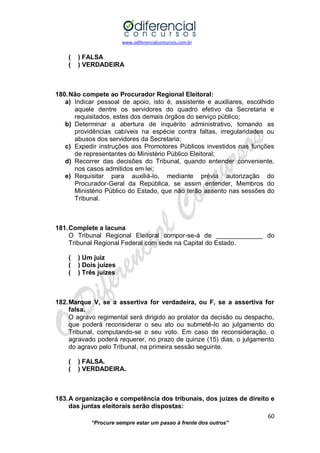 www.odiferencialconcursos.com.br 
60 
“Procure sempre estar um passo à frente dos outros” 
( ) FALSA 
( ) VERDADEIRA 
180. Não compete ao Procurador Regional Eleitoral: 
a) Indicar pessoal de apoio, isto é, assistente e auxiliares, escolhido aquele dentre os servidores do quadro efetivo da Secretaria e requisitados, estes dos demais órgãos do serviço público; 
b) Determinar a abertura de inquérito administrativo, tomando as providências cabíveis na espécie contra faltas, irregularidades ou abusos dos servidores da Secretaria; 
c) Expedir instruções aos Promotores Públicos investidos nas funções de representantes do Ministério Público Eleitoral; 
d) Recorrer das decisões do Tribunal, quando entender conveniente, nos casos admitidos em lei; 
e) Requisitar para auxiliá-lo, mediante prévia autorização do Procurador-Geral da República, se assim entender, Membros do Ministério Público do Estado, que não terão assento nas sessões do Tribunal. 
181. Complete a lacuna 
O Tribunal Regional Eleitoral compor-se-á de _____________ do Tribunal Regional Federal com sede na Capital do Estado. 
( ) Um juiz 
( ) Dois juízes 
( ) Três juízes 
182. Marque V, se a assertiva for verdadeira, ou F, se a assertiva for falsa. 
O agravo regimental será dirigido ao prolator da decisão ou despacho, que poderá reconsiderar o seu ato ou submetê-lo ao julgamento do Tribunal, computando-se o seu voto. Em caso de reconsideração, o agravado poderá requerer, no prazo de quinze (15) dias, o julgamento do agravo pelo Tribunal, na primeira sessão seguinte. 
( ) FALSA. 
( ) VERDADEIRA. 
183. A organização e competência dos tribunais, dos juízes de direito e das juntas eleitorais serão dispostas:  