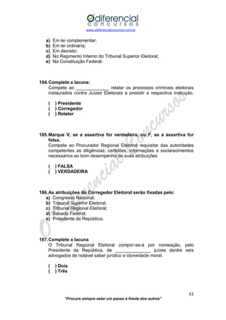 www.odiferencialconcursos.com.br 
61 
“Procure sempre estar um passo à frente dos outros” 
a) Em lei complementar; 
b) Em lei ordinária; 
c) Em decreto; 
d) No Regimento Interno do Tribunal Superior Eleitoral; 
e) Na Constituição Federal. 
184. Complete a lacuna: 
Compete ao _____________ relatar os processos criminais eleitorais instaurados contra Juízes Eleitorais e presidir a respectiva instrução. 
( ) Presidente 
( ) Corregedor 
( ) Relator 
185. Marque V, se a assertiva for verdadeira, ou F, se a assertiva for falsa. 
Compete ao Procurador Regional Eleitoral requisitar das autoridades competentes as diligências, certidões, informações e esclarecimentos necessários ao bom desempenho de suas atribuições 
( ) FALSA 
( ) VERDADEIRA 
186. As atribuições do Corregedor Eleitoral serão fixadas pelo: 
a) Congresso Nacional; 
b) Tribunal Superior Eleitoral; 
c) Tribunal Regional Eleitoral; 
d) Senado Federal; 
e) Presidente da República. 
187. Complete a lacuna 
O Tribunal Regional Eleitoral compor-se-á por nomeação, pelo Presidente da República, de ______________ juízes dentre seis advogados de notável saber jurídico e idoneidade moral. 
( ) Dois 
( ) Três 
 