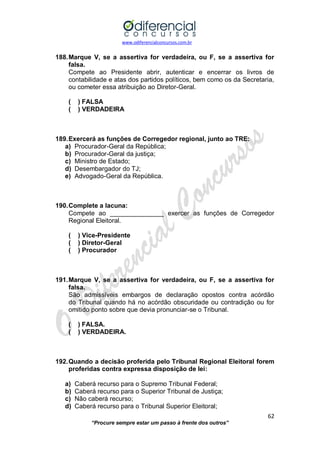 www.odiferencialconcursos.com.br 
62 
“Procure sempre estar um passo à frente dos outros” 
188. Marque V, se a assertiva for verdadeira, ou F, se a assertiva for falsa. 
Compete ao Presidente abrir, autenticar e encerrar os livros de contabilidade e atas dos partidos políticos, bem como os da Secretaria, ou cometer essa atribuição ao Diretor-Geral. 
( ) FALSA 
( ) VERDADEIRA 
189. Exercerá as funções de Corregedor regional, junto ao TRE: 
a) Procurador-Geral da República; 
b) Procurador-Geral da justiça; 
c) Ministro de Estado; 
d) Desembargador do TJ; 
e) Advogado-Geral da República. 
190. Complete a lacuna: 
Compete ao _______________ exercer as funções de Corregedor Regional Eleitoral. 
( ) Vice-Presidente 
( ) Diretor-Geral 
( ) Procurador 
191. Marque V, se a assertiva for verdadeira, ou F, se a assertiva for falsa. 
São admissíveis embargos de declaração opostos contra acórdão do Tribunal quando há no acórdão obscuridade ou contradição ou for omitido ponto sobre que devia pronunciar-se o Tribunal. 
( ) FALSA. 
( ) VERDADEIRA. 
192. Quando a decisão proferida pelo Tribunal Regional Eleitoral forem proferidas contra expressa disposição de lei: 
a) Caberá recurso para o Supremo Tribunal Federal; 
b) Caberá recurso para o Superior Tribunal de Justiça; 
c) Não caberá recurso; 
d) Caberá recurso para o Tribunal Superior Eleitoral;  