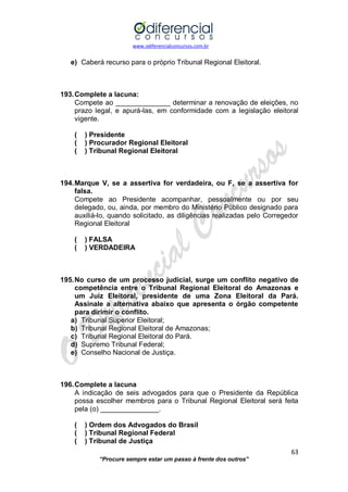 www.odiferencialconcursos.com.br 
63 
“Procure sempre estar um passo à frente dos outros” 
e) Caberá recurso para o próprio Tribunal Regional Eleitoral. 
193. Complete a lacuna: 
Compete ao ______________ determinar a renovação de eleições, no prazo legal, e apurá-las, em conformidade com a legislação eleitoral vigente. 
( ) Presidente 
( ) Procurador Regional Eleitoral 
( ) Tribunal Regional Eleitoral 
194. Marque V, se a assertiva for verdadeira, ou F, se a assertiva for falsa. 
Compete ao Presidente acompanhar, pessoalmente ou por seu delegado, ou, ainda, por membro do Ministério Público designado para auxiliá-lo, quando solicitado, as diligências realizadas pelo Corregedor Regional Eleitoral 
( ) FALSA 
( ) VERDADEIRA 
195. No curso de um processo judicial, surge um conflito negativo de competência entre o Tribunal Regional Eleitoral do Amazonas e um Juiz Eleitoral, presidente de uma Zona Eleitoral da Pará. Assinale a alternativa abaixo que apresenta o órgão competente para dirimir o conflito. 
a) Tribunal Superior Eleitoral; 
b) Tribunal Regional Eleitoral de Amazonas; 
c) Tribunal Regional Eleitoral do Pará. 
d) Supremo Tribunal Federal; 
e) Conselho Nacional de Justiça. 
196. Complete a lacuna 
A indicação de seis advogados para que o Presidente da República possa escolher membros para o Tribunal Regional Eleitoral será feita pela (o) _______________. 
( ) Ordem dos Advogados do Brasil 
( ) Tribunal Regional Federal 
( ) Tribunal de Justiça  