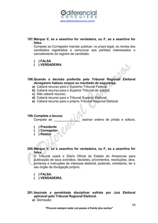 www.odiferencialconcursos.com.br 
64 
“Procure sempre estar um passo à frente dos outros” 
197. Marque V, se a assertiva for verdadeira, ou F, se a assertiva for falsa. 
Compete ao Corregedor mandar publicar, no prazo legal, os nomes dos candidatos registrados e comunicar aos partidos interessados o cancelamento do registro de candidato. 
( ) FALSA 
( ) VERDADEIRA 
198. Quando a decisão proferida pelo Tribunal Regional Eleitoral denegarem habeas corpus ou mandado de segurança. 
a) Caberá recurso para o Supremo Tribunal Federal; 
b) Caberá recurso para o Superior Tribunal de Justiça; 
c) Não caberá recurso; 
d) Caberá recurso para o Tribunal Superior Eleitoral; 
e) Caberá recurso para o próprio Tribunal Regional Eleitoral. 
199. Complete a lacuna: 
Compete ao _______________ assinar ordens de prisão e soltura. 
( ) Presidente 
( ) Corregedor 
( ) Relator 
200. Marque V, se a assertiva for verdadeira, ou F, se a assertiva for falsa. 
O Tribunal usará o Diário Oficial do Estado do Amazonas para publicação de seus acórdãos, decisões, provimentos, resoluções, atos, portarias e instruções de interesse eleitoral, podendo, entretanto, ter o seu órgão de divulgação próprio. 
( ) FALSA. 
( ) VERDADEIRA. 
201. Assinale a penalidade disciplinar sofrida por Juiz Eleitoral aplicável pelo Tribunal Regional Eleitoral. 
a) Demissão;  