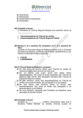 www.odiferencialconcursos.com.br 
65 
“Procure sempre estar um passo à frente dos outros” 
b) Advertência; 
c) Repreensão; 
d) Aposentadoria Compulsória; 
e) Exoneração. 
202. Complete a lacuna 
O Presidente do Tribunal Regional Eleitoral será escolhido dentre os _______________. 
( ) Desembargadores do Tribunal de Justiça 
( ) Desembargadores do Tribunal Regional Federal 
203. Marque V, se a assertiva for verdadeira, ou F, se a assertiva for falsa. 
Compete ao Procurador Regional Eleitoral funcionar junto à Comissão Apuradora de Eleições, constituída pelo Tribunal, pessoalmente ou por membro do Ministério Público designado. 
( ) FALSA 
( ) VERDADEIRA 
204. O Tribunal Regional Eleitoral é composto : 
a) De sete juízes de carreira eleitos pelo Tribunal de Justiça do respectivo Estado, para servirem por dois anos; 
b) De, no mínimo, sete juízes, sendo dois eleitos dentre desembargadores, três juízes de direito escolhidos pelo Tribunal de Justiça e, pelo menos, dois advogados indicados pelo Tribunal de Justiça do respectivo Estado; 
c) De sete membros, sendo dois desembargadores do Tribunal de Justiça, dois juízes de direito, dois advogados e um juiz federal; 
d) De, pelo menos, sete membros, sendo, no mínimo, dois desembargadores, dois juízes de direito, dois advogados e um desembargador ou juiz federal; 
e) De onze membros, nomeados pelo Presidente da República, após aprovação do Senado Federal. 
205. Complete a lacuna: 
Compete ao _______________ indeferir, liminarmente, após ouvir o Ministério Público Eleitoral, as revisões criminais quando for  