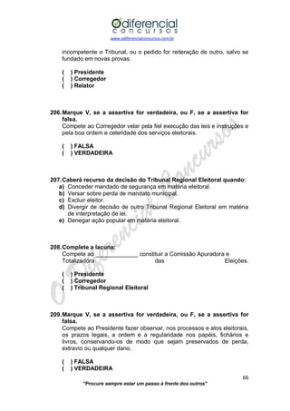 www.odiferencialconcursos.com.br 
66 
“Procure sempre estar um passo à frente dos outros” 
incompetente o Tribunal, ou o pedido for reiteração de outro, salvo se fundado em novas provas. 
( ) Presidente 
( ) Corregedor 
( ) Relator 
206. Marque V, se a assertiva for verdadeira, ou F, se a assertiva for falsa. 
Compete ao Corregedor velar pela fiel execução das leis e instruções e pela boa ordem e celeridade dos serviços eleitorais. 
( ) FALSA 
( ) VERDADEIRA 
207. Caberá recurso da decisão do Tribunal Regional Eleitoral quando: 
a) Conceder mandado de segurança em matéria eleitoral. 
b) Versar sobre perda de mandato municipal. 
c) Excluir eleitor. 
d) Divergir de decisão de outro Tribunal Regional Eleitoral em matéria de interpretação de lei. 
e) Denegar ação popular em matéria eleitoral. 
208. Complete a lacuna: 
Compete ao _____________ constituir a Comissão Apuradora e 
Totalizadora das Eleições. 
( ) Presidente 
( ) Corregedor 
( ) Tribunal Regional Eleitoral 
209. Marque V, se a assertiva for verdadeira, ou F, se a assertiva for falsa. 
Compete ao Presidente fazer observar, nos processos e atos eleitorais, os prazos legais, a ordem e a regularidade nos papéis, fichários e livros, conservando-os de modo que sejam preservados de perda, extravio ou qualquer dano. 
( ) FALSA 
( ) VERDADEIRA  
