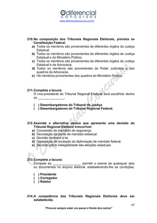 www.odiferencialconcursos.com.br 
67 
“Procure sempre estar um passo à frente dos outros” 
210. Na composição dos Tribunais Regionais Eleitorais, prevista na Constituição Federal. 
a) Todos os membros são provenientes de diferentes órgãos da Justiça Estadual. 
b) Todos os membros são provenientes de diferentes órgãos da Justiça Estadual e do Ministério Público. 
c) Todos os membros são provenientes de diferentes órgãos da Justiça Estadual e da Advocacia. 
d) Todos os membros são provenientes do Poder Judiciário e dos quadros da Advocacia. 
e) Há membros provenientes dos quadros do Ministério Público. 
211. Complete a lacuna 
O vice-presidente do Tribunal Regional Eleitoral será escolhido dentre os _______________. 
( ) Desembargadores do Tribunal de Justiça 
( ) Desembargadores do Tribunal Regional Federal. 
212. Assinale a alternativa abaixo que apresenta uma decisão do Tribunal Regional Eleitoral irrecorrível: 
a) Concessão de mandado de segurança. 
b) Decretação da perda de mandato estadual. 
c) Decisão contraria à lei. 
d) Decretação de anulação da diplomação de mandato federal. 
e) Decisão sobre inelegibilidade das eleições estaduais. 
213. Complete a lacuna: 
Compete ao ________________ permitir o exame de quaisquer atos ou documentos no arquivo eleitoral, estabelecendo-lhe as condições. 
( ) Presidente 
( ) Corregedor 
( ) Relator 
214. A competência dos Tribunais Regionais Eleitorais deve ser estabelecida.  