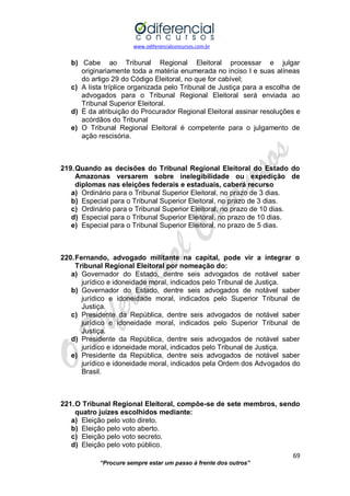 www.odiferencialconcursos.com.br 
69 
“Procure sempre estar um passo à frente dos outros” 
b) Cabe ao Tribunal Regional Eleitoral processar e julgar originariamente toda a matéria enumerada no inciso I e suas alíneas do artigo 29 do Código Eleitoral, no que for cabível; 
c) A lista tríplice organizada pelo Tribunal de Justiça para a escolha de advogados para o Tribunal Regional Eleitoral será enviada ao Tribunal Superior Eleitoral. 
d) É da atribuição do Procurador Regional Eleitoral assinar resoluções e acórdãos do Tribunal 
e) O Tribunal Regional Eleitoral é competente para o julgamento de ação rescisória. 
219. Quando as decisões do Tribunal Regional Eleitoral do Estado do Amazonas versarem sobre inelegibilidade ou expedição de diplomas nas eleições federais e estaduais, caberá recurso 
a) Ordinário para o Tribunal Superior Eleitoral, no prazo de 3 dias. 
b) Especial para o Tribunal Superior Eleitoral, no prazo de 3 dias. 
c) Ordinário para o Tribunal Superior Eleitoral, no prazo de 10 dias. 
d) Especial para o Tribunal Superior Eleitoral, no prazo de 10 dias. 
e) Especial para o Tribunal Superior Eleitoral, no prazo de 5 dias. 
220. Fernando, advogado militante na capital, pode vir a integrar o Tribunal Regional Eleitoral por nomeação do: 
a) Governador do Estado, dentre seis advogados de notável saber jurídico e idoneidade moral, indicados pelo Tribunal de Justiça. 
b) Governador do Estado, dentre seis advogados de notável saber jurídico e idoneidade moral, indicados pelo Superior Tribunal de Justiça. 
c) Presidente da República, dentre seis advogados de notável saber jurídico e idoneidade moral, indicados pelo Superior Tribunal de Justiça. 
d) Presidente da República, dentre seis advogados de notável saber jurídico e idoneidade moral, indicados pelo Tribunal de Justiça. 
e) Presidente da República, dentre seis advogados de notável saber jurídico e idoneidade moral, indicados pela Ordem dos Advogados do Brasil. 
221. O Tribunal Regional Eleitoral, compõe-se de sete membros, sendo quatro juízes escolhidos mediante: 
a) Eleição pelo voto direto. 
b) Eleição pelo voto aberto. 
c) Eleição pelo voto secreto. 
d) Eleição pelo voto público.  