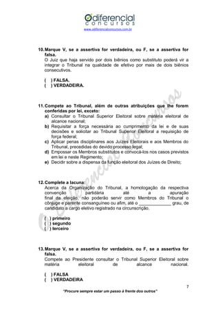 www.odiferencialconcursos.com.br 
7 
“Procure sempre estar um passo à frente dos outros” 
10. Marque V, se a assertiva for verdadeira, ou F, se a assertiva for falsa. 
O Juiz que haja servido por dois biênios como substituto poderá vir a integrar o Tribunal na qualidade de efetivo por mais de dois biênios consecutivos. 
( ) FALSA. 
( ) VERDADEIRA. 
11. Compete ao Tribunal, além de outras atribuições que lhe forem conferidas por lei, exceto: 
a) Consultar o Tribunal Superior Eleitoral sobre matéria eleitoral de alcance nacional; 
b) Requisitar a força necessária ao cumprimento da lei e de suas decisões e solicitar ao Tribunal Superior Eleitoral a requisição de força federal; 
c) Aplicar penas disciplinares aos Juízes Eleitorais e aos Membros do Tribunal, precedidas do devido processo legal; 
d) Empossar os Membros substitutos e convocá-los nos casos previstos em lei e neste Regimento; 
e) Decidir sobre a dispensa da função eleitoral dos Juízes de Direito; 
12. Complete a lacuna: 
Acerca da Organização do Tribunal, a homologação da respectiva convenção partidária até a apuração final da eleição, não poderão servir como Membros do Tribunal o cônjuge e parente consanguíneo ou afim, até o _____________ grau, de candidato a cargo eletivo registrado na circunscrição. 
( ) primeiro 
( ) segundo 
( ) terceiro 
13. Marque V, se a assertiva for verdadeira, ou F, se a assertiva for falsa. 
Compete ao Presidente consultar o Tribunal Superior Eleitoral sobre matéria eleitoral de alcance nacional. 
( ) FALSA 
( ) VERDADEIRA  