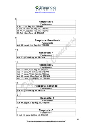 www.odiferencialconcursos.com.br 
72 
“Procure sempre estar um passo à frente dos outros” 
8. 
Resposta: B 
Fundamento 
I. Art. 12 do Reg. Int. TRE/AM 
II. Art. 13, caput do Reg. Int. TRE/AM 
III. Art. 14, caput do Reg. Int. TRE/AM 
IV. Art. 15 do Reg. Int. TRE/AM 
9. 
Resposta: Presidente 
Fundamento 
Art. 18, caput, I do Reg. Int. TRE/AM 
10. 
Resposta: F 
Fundamento 
Art. 5º, § 2º do Reg. Int. TRE/AM 
11. 
Resposta: D 
Fundamento 
Art. 17, caput, V do Reg. Int. TRE/AM 
Art. 17, caput, VI do Reg. Int. TRE/AM 
Art. 17, caput, VII do Reg. Int. TRE/AM 
Art. 18, caput, IX do Reg. Int. TRE/AM 
Art. 17, caput, VIII do Reg. Int. TRE/AM 
12. 
Resposta: segundo 
Fundamento 
Art. 2º, § 3º do Reg. Int. TRE/AM 
13. 
Resposta: F 
Fundamento 
Art. 17, caput, V do Reg. Int. TRE/AM 
14. 
Resposta: C 
Fundamento 
I. Art. 16, caput do Reg. Int. TRE/AM  