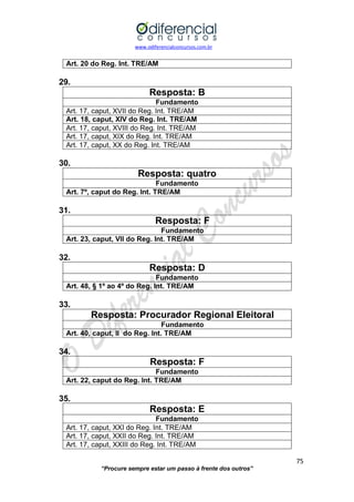 www.odiferencialconcursos.com.br 
75 
“Procure sempre estar um passo à frente dos outros” 
Art. 20 do Reg. Int. TRE/AM 
29. 
Resposta: B 
Fundamento 
Art. 17, caput, XVII do Reg. Int. TRE/AM 
Art. 18, caput, XIV do Reg. Int. TRE/AM 
Art. 17, caput, XVIII do Reg. Int. TRE/AM 
Art. 17, caput, XIX do Reg. Int. TRE/AM 
Art. 17, caput, XX do Reg. Int. TRE/AM 
30. 
Resposta: quatro 
Fundamento 
Art. 7º, caput do Reg. Int. TRE/AM 
31. 
Resposta: F 
Fundamento 
Art. 23, caput, VII do Reg. Int. TRE/AM 
32. 
Resposta: D 
Fundamento 
Art. 48, § 1º ao 4º do Reg. Int. TRE/AM 
33. 
Resposta: Procurador Regional Eleitoral 
Fundamento 
Art. 40, caput, II do Reg. Int. TRE/AM 
34. 
Resposta: F 
Fundamento 
Art. 22, caput do Reg. Int. TRE/AM 
35. 
Resposta: E 
Fundamento 
Art. 17, caput, XXI do Reg. Int. TRE/AM 
Art. 17, caput, XXII do Reg. Int. TRE/AM 
Art. 17, caput, XXIII do Reg. Int. TRE/AM  