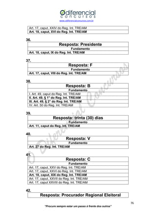 www.odiferencialconcursos.com.br 
76 
“Procure sempre estar um passo à frente dos outros” 
Art. 17, caput, XXIV do Reg. Int. TRE/AM 
Art. 18, caput, XVI do Reg. Int. TRE/AM 
36. 
Resposta: Presidente 
Fundamento 
Art. 18, caput, IX do Reg. Int. TRE/AM 
37. 
Resposta: F 
Fundamento 
Art. 17, caput, VIII do Reg. Int. TRE/AM 
38. 
Resposta: B 
Fundamento 
I. Art. 49, caput do Reg. Int. TRE/AM 
II. Art. 49, § 1° do Reg. Int. TRE/AM 
III. Art. 49, § 2° do Reg. Int. TRE/AM 
IV. Art. 50 do Reg. Int. TRE/AM 
39. 
Resposta: trinta (30) dias 
Fundamento 
Art. 11, caput do Reg. Int. TRE/AM 
40. 
Resposta: V 
Fundamento 
Art. 27 do Reg. Int. TRE/AM 
41. 
Resposta: C 
Fundamento 
Art. 17, caput, XXV do Reg. Int. TRE/AM 
Art. 17, caput, XXVI do Reg. Int. TRE/AM 
Art. 18, caput, XIX do Reg. Int. TRE/AM 
Art. 17, caput, XXVII do Reg. Int. TRE/AM 
Art. 17, caput XXVIII do Reg. Int. TRE/AM 
42. 
Resposta: Procurador Regional Eleitoral  
