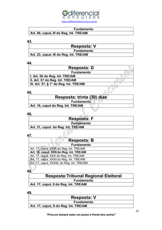 www.odiferencialconcursos.com.br 
77 
“Procure sempre estar um passo à frente dos outros” 
Fundamento 
Art. 40, caput, III do Reg. Int. TRE/AM 
43. 
Resposta: V 
Fundamento 
Art. 23, caput, IX do Reg. Int. TRE/AM 
44. 
Resposta: D 
Fundamento 
I. Art. 56 do Reg. Int. TRE/AM 
II. Art. 57 do Reg. Int. TRE/AM 
III. Art. 57, § 1° do Reg. Int. TRE/AM 
45. 
Resposta: trinta (30) dias 
Fundamento 
Art. 16, caput do Reg. Int. TRE/AM 
46. 
Resposta: F 
Fundamento 
Art. 31, caput do Reg. Int. TRE/AM 
47. 
Resposta: B 
Fundamento 
Art. 17, caput, XXIX do Reg. Int. TRE/AM 
Art. 18, caput, XXII do Reg. Int. TRE/AM 
Art. 17, caput, XXX do Reg. Int. TRE/AM 
Art. 17, caput, XXXI do Reg. Int. TRE/AM 
Art. 17, caput, XXXIII, do Reg. Int. TRE/AM 
48. 
Resposta:Tribunal Regional Eleitoral 
Fundamento 
Art. 17, caput, II do Reg. Int. TRE/AM 
49. 
Resposta: V 
Fundamento 
Art. 17, caput, X do Reg. Int. TRE/AM  