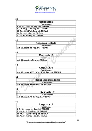 www.odiferencialconcursos.com.br 
78 
“Procure sempre estar um passo à frente dos outros” 
50. 
Resposta: E 
Fundamento 
I. Art. 58, caput do Reg. Int. TRE/AM 
II. Art. 58, § 1° do Reg. Int. TRE/AM 
III. Art. 58, § 2° do Reg. Int. TRE/AM 
IV. Art. 59 do Reg. Int. TRE/AM 
V. Art. 60 do Reg. Int. TRE/AM 
51. 
Resposta: estado 
Fundamento 
Art. 22, caput do Reg. Int. TRE/AM 
52. 
Resposta: F 
Fundamento 
Art. 35, caput do Reg. Int. TRE/AM 
53. 
Resposta: B 
Fundamento 
Art. 17, caput, XXX, “a” a “d” do Reg. Int. TRE/AM 
54. 
Resposta: presidente 
Fundamento 
Art. 18, caput, XIII do Reg. Int. TRE/AM 
55. 
Resposta: F 
Fundamento 
Art. 23, caput, XII do Reg. Int. TRE/AM 
56. 
Resposta: A 
Fundamento 
I. Art. 61, caput do Reg. Int. TRE/AM 
II. Art. 61, § 1º do Reg. Int. TRE/AM 
III. Art. 61, § 2º do Reg. Int. TRE/AM 
IV. Art. 61, § 3º do Reg. Int. TRE/AM  