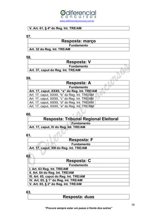 www.odiferencialconcursos.com.br 
79 
“Procure sempre estar um passo à frente dos outros” 
V. Art. 61, § 4º do Reg. Int. TRE/AM 
57. 
Resposta: março 
Fundamento 
Art. 32 do Reg. Int. TRE/AM 
58. 
Resposta: V 
Fundamento 
Art. 37, caput do Reg. Int. TRE/AM 
59. 
Resposta: A 
Fundamento 
Art. 17, caput, XXXII, “a” do Reg. Int. TRE/AM 
Art. 17, caput, XXXII, “b” do Reg. Int. TRE/AM 
Art. 17, caput, XXXII, “c” do Reg. Int. TRE/AM 
Art. 17, caput, XXXII, “d” do Reg. Int. TRE/AM 
Art. 17, caput, XXXII, “e” do Reg. Int. TRE/AM 
60. 
Resposta: Tribunal Regional Eleitoral 
Fundamento 
Art. 17, caput, IV do Reg. Int. TRE/AM 
61. 
Resposta: F 
Fundamento 
Art. 17, caput, XIII do Reg. Int. TRE/AM 
62. 
Resposta: C 
Fundamento 
I. Art. 63 Reg. Int. TRE/AM 
II. Art. 64 do Reg. Int. TRE/AM 
III. Art. 65, caput do Reg. Int. TRE/AM 
IV. Art. 65, § 1° do Reg. Int. TRE/AM 
V. Art. 65, § 2° do Reg. Int. TRE/AM 
63. 
Resposta: duas  