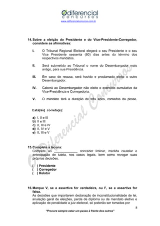 www.odiferencialconcursos.com.br 
8 
“Procure sempre estar um passo à frente dos outros” 
14. Sobre a eleição do Presidente e do Vice-Presidente-Corregedor, considere as afirmativas: 
I. O Tribunal Regional Eleitoral elegerá o seu Presidente e o seu Vice Presidente sessenta (60) dias antes do término dos respectivos mandatos. 
II. Será submetido ao Tribunal o nome do Desembargador mais antigo, para sua Presidência. 
III. Em caso de recusa, será havido e proclamado eleito o outro Desembargador. 
IV. Caberá ao Desembargador não eleito o exercício cumulativo da Vice-Presidência e Corregedoria. 
V. O mandato terá a duração de três anos, contados da posse. 
Está(ão) correta(s): 
a) I, II e III 
b) II e III 
c) II, III e IV 
d) II, IV e V 
e) II, III e V 
15. Complete a lacuna: 
Compete ao _____________ conceder liminar, medida cautelar e antecipação de tutela, nos casos legais, bem como revogar suas próprias decisões. 
( ) Presidente 
( ) Corregedor 
( ) Relator 
16. Marque V, se a assertiva for verdadeira, ou F, se a assertiva for falsa. 
As decisões que importarem declaração de inconstitucionalidade de lei, anulação geral de eleições, perda de diploma ou de mandato eletivo e aplicação de penalidade a juiz eleitoral, só poderão ser tomadas por  