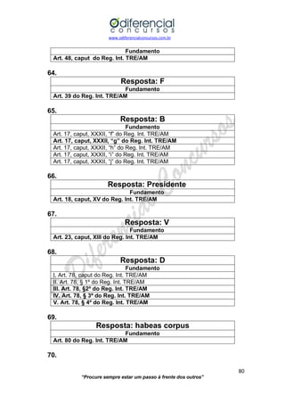 www.odiferencialconcursos.com.br 
80 
“Procure sempre estar um passo à frente dos outros” 
Fundamento 
Art. 48, caput do Reg. Int. TRE/AM 
64. 
Resposta: F 
Fundamento 
Art. 39 do Reg. Int. TRE/AM 
65. 
Resposta: B 
Fundamento 
Art. 17, caput, XXXII, “f” do Reg. Int. TRE/AM 
Art. 17, caput, XXXII, “g” do Reg. Int. TRE/AM 
Art. 17, caput, XXXII, “h” do Reg. Int. TRE/AM 
Art. 17, caput, XXXII, “i” do Reg. Int. TRE/AM 
Art. 17, caput, XXXII, “j” do Reg. Int. TRE/AM 
66. 
Resposta: Presidente 
Fundamento 
Art. 18, caput, XV do Reg. Int. TRE/AM 
67. 
Resposta: V 
Fundamento 
Art. 23, caput, XIII do Reg. Int. TRE/AM 
68. 
Resposta: D 
Fundamento 
I. Art. 78, caput do Reg. Int. TRE/AM 
II. Art. 78, § 1º do Reg. Int. TRE/AM 
III. Art. 78, §2º do Reg. Int. TRE/AM 
IV. Art. 78, § 3º do Reg. Int. TRE/AM 
V. Art. 78, § 4º do Reg. Int. TRE/AM 
69. 
Resposta: habeas corpus 
Fundamento 
Art. 80 do Reg. Int. TRE/AM 
70.  