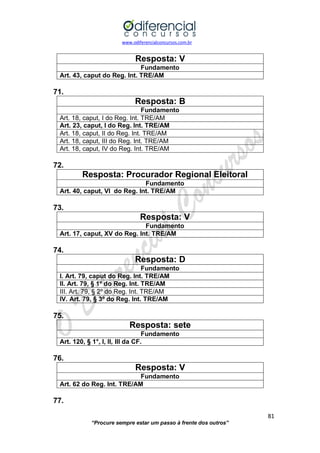 www.odiferencialconcursos.com.br 
81 
“Procure sempre estar um passo à frente dos outros” 
Resposta: V 
Fundamento 
Art. 43, caput do Reg. Int. TRE/AM 
71. 
Resposta: B 
Fundamento 
Art. 18, caput, I do Reg. Int. TRE/AM 
Art. 23, caput, I do Reg. Int. TRE/AM 
Art. 18, caput, II do Reg. Int. TRE/AM 
Art. 18, caput, III do Reg. Int. TRE/AM 
Art. 18, caput, IV do Reg. Int. TRE/AM 
72. 
Resposta: Procurador Regional Eleitoral 
Fundamento 
Art. 40, caput, VI do Reg. Int. TRE/AM 
73. 
Resposta: V 
Fundamento 
Art. 17, caput, XV do Reg. Int. TRE/AM 
74. 
Resposta: D 
Fundamento 
I. Art. 79, caput do Reg. Int. TRE/AM 
II. Art. 79, § 1º do Reg. Int. TRE/AM 
III. Art. 79, § 2º do Reg. Int. TRE/AM 
IV. Art. 79, § 3º do Reg. Int. TRE/AM 
75. 
Resposta: sete 
Fundamento 
Art. 120, § 1°, I, II, III da CF. 
76. 
Resposta: V 
Fundamento 
Art. 62 do Reg. Int. TRE/AM 
77.  