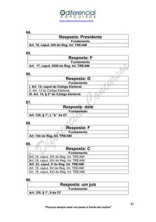www.odiferencialconcursos.com.br 
83 
“Procure sempre estar um passo à frente dos outros” 
84. 
Resposta: Presidente 
Fundamento 
Art. 18, caput, XXI do Reg. Int. TRE/AM 
85. 
Resposta: F 
Fundamento 
Art. 17, caput, XXIII do Reg. Int. TRE/AM 
86. 
Resposta: D 
Fundamento 
I. Art. 14, caput do Código Eleitoral. 
II. Art. 13 do Código Eleitoral. 
III. Art. 14, § 2° do Código Eleitoral. 
87. 
Resposta: dois 
Fundamento 
Art. 120, § 1°, I, “b” da CF 
88. 
Resposta: F 
Fundamento 
Art. 104 do Reg. Int. TRE/AM 
89. 
Resposta: C 
Fundamento 
Art. 18, caput, XIII do Reg. Int. TRE/AM 
Art. 18, caput, XIV do Reg. Int. TRE/AM 
Art. 23, caput, V do Reg. Int. TRE/AM 
Art. 18, caput, XV do Reg. Int. TRE/AM 
Art. 18, caput, XVI do Reg. Int. TRE/AM 
90. 
Resposta: um juiz 
Fundamento 
Art. 120, § 1°, II da CF 
 