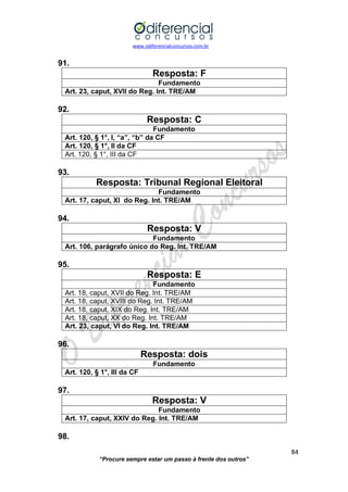 www.odiferencialconcursos.com.br 
84 
“Procure sempre estar um passo à frente dos outros” 
91. 
Resposta: F 
Fundamento 
Art. 23, caput, XVII do Reg. Int. TRE/AM 
92. 
Resposta: C 
Fundamento 
Art. 120, § 1°, I, “a”, “b” da CF 
Art. 120, § 1°, II da CF 
Art. 120, § 1°, III da CF 
93. 
Resposta: Tribunal Regional Eleitoral 
Fundamento 
Art. 17, caput, XI do Reg. Int. TRE/AM 
94. 
Resposta: V 
Fundamento 
Art. 106, parágrafo único do Reg. Int. TRE/AM 
95. 
Resposta: E 
Fundamento 
Art. 18, caput, XVII do Reg. Int. TRE/AM 
Art. 18, caput, XVIII do Reg. Int. TRE/AM 
Art. 18, caput, XIX do Reg. Int. TRE/AM 
Art. 18, caput, XX do Reg. Int. TRE/AM 
Art. 23, caput, VI do Reg. Int. TRE/AM 
96. 
Resposta: dois 
Fundamento 
Art. 120, § 1°, III da CF 
97. 
Resposta: V 
Fundamento 
Art. 17, caput, XXIV do Reg. Int. TRE/AM 
98.  