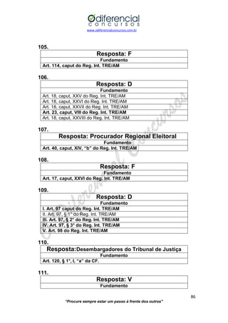 www.odiferencialconcursos.com.br 
86 
“Procure sempre estar um passo à frente dos outros” 
105. 
Resposta: F 
Fundamento 
Art. 114, caput do Reg. Int. TRE/AM 
106. 
Resposta: D 
Fundamento 
Art. 18, caput, XXV do Reg. Int. TRE/AM 
Art. 18, caput, XXVI do Reg. Int. TRE/AM 
Art. 18, caput, XXVII do Reg. Int. TRE/AM 
Art. 23, caput, VIII do Reg. Int. TRE/AM 
Art. 18, caput, XXVIII do Reg. Int. TRE/AM 
107. 
Resposta: Procurador Regional Eleitoral 
Fundamento 
Art. 40, caput, XIV, “b” do Reg. Int. TRE/AM 
108. 
Resposta: F 
Fundamento 
Art. 17, caput, XXVI do Reg. Int. TRE/AM 
109. 
Resposta: D 
Fundamento 
I. Art. 97 caput do Reg. Int. TRE/AM 
II. Art. 97, § 1° do Reg. Int. TRE/AM 
III. Art. 97, § 2° do Reg. Int. TRE/AM 
IV. Art. 97, § 3° do Reg. Int. TRE/AM 
V. Art. 98 do Reg. Int. TRE/AM 
110. 
Resposta:Desembargadores do Tribunal de Justiça 
Fundamento 
Art. 120, § 1°, I, “a” da CF. 
111. 
Resposta: V 
Fundamento  