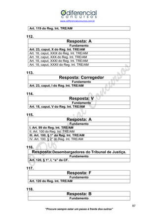 www.odiferencialconcursos.com.br 
87 
“Procure sempre estar um passo à frente dos outros” 
Art. 119 do Reg. Int. TRE/AM 
112. 
Resposta: A 
Fundamento 
Art. 23, caput, X do Reg. Int. TRE/AM 
Art. 18, caput, XXIX do Reg. Int. TRE/AM 
Art. 18, caput, XXX do Reg. Int. TRE/AM 
Art. 18, caput, XXXI do Reg. Int. TRE/AM 
Art. 18, caput, XXXII do Reg. Int. TRE/AM 
113. 
Resposta: Corregedor 
Fundamento 
Art. 23, caput, I do Reg. Int. TRE/AM 
114. 
Resposta: V 
Fundamento 
Art. 18, caput, V do Reg. Int. TRE/AM 
115. 
Resposta: A 
Fundamento 
I. Art. 99 do Reg. Int. TRE/AM 
II. Art. 100 do Reg. Int. TRE/AM 
III. Art. 100, § 1° do Reg. Int. TRE/AM 
IV. Art. 100, § 2° do Reg. Int. TRE/AM 
116. 
Resposta:Desembargadores do Tribunal de Justiça. 
Fundamento 
Art. 120, § 1°, I, “a” da CF. 
117. 
Resposta: F 
Fundamento 
Art. 120 do Reg. Int. TRE/AM 
118. 
Resposta: B 
Fundamento  
