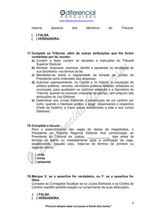 www.odiferencialconcursos.com.br 
9 
“Procure sempre estar um passo à frente dos outros” 
maioria absoluta dos Membros do Tribunal. 
( ) FALSA. 
( ) VERDADEIRA. 
17. Compete ao Tribunal, além de outras atribuições que lhe forem conferidas por lei, exceto: 
a) Cumprir e fazer cumprir as decisões e instruções do Tribunal Superior Eleitoral; 
b) Nomear, empossar, exonerar, demitir e aposentar os servidores de sua Secretaria, nos termos da lei; 
c) Manifestar-se sobre a regularidade da tomada de contas do Presidente como ordenador das despesas; 
d) Autorizar expressamente, na Capital e no Interior, a requisição de prédios públicos, veículos, servidores públicos federais, estaduais ou municipais, para auxiliarem os cartórios eleitorais e a Secretaria do Tribunal, quando do acúmulo ocasional do serviço, sem prejuízo das atribuições do Juiz Eleitoral; 
e) Determinar aos Juízes Eleitorais a substituição de um cartório por outro, quando o interesse público o exigir, dispensando o respectivo Chefe de Cartório, e impor penas disciplinares a este e aos Juízes Eleitorais; 
18. Complete a lacuna: 
Para o preenchimento das vagas da classe de magistrados, o Presidente do Tribunal Regional Eleitoral fará comunicação ao Presidente do Tribunal de Justiça, _____________ dias antes do término do biênio ou imediatamente após a verificação da vaga, esclarecendo, naquele caso, tratar-se de término de primeiro ou segundo biênio. 
( ) vinte 
( ) trinta 
( ) sessenta 
19. Marque V, se a assertiva for verdadeira, ou F, se a assertiva for falsa. 
Compete ao Corregedor fiscalizar se os Juízes Eleitorais e os Chefes de Cartório mantêm perfeita exação no cumprimento de suas atribuições. 
( ) FALSA 
( ) VERDADEIRA  