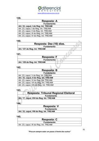 www.odiferencialconcursos.com.br 
91 
“Procure sempre estar um passo à frente dos outros” 
139. 
Resposta: A 
Fundamento 
Art. 33, caput, I do Reg. Int. TRE/AM 
Art. 23, caput, I do Reg. Int. TRE/AM 
Art. 23, caput, II do Reg. Int. TRE/AM 
Art. 23, caput, III do Reg. Int. TRE/AM 
Art. 23, caput, IV do Reg. Int. TRE/AM 
140. 
Resposta: Dez (10) dias. 
Fundamento 
Art. 121 do Reg. Int. TRE/AM 
141. 
Resposta: F 
Fundamento 
Art. 129 do Reg. Int. TRE/AM 
142. 
Resposta: B 
Fundamento 
Art. 23, caput, V do Reg. Int. TRE/AM 
Art. 33, caput, II do Reg. Int. TRE/AM 
Art. 23, caput, VI do Reg. Int. TRE/AM 
Art. 23, caput, VII do Reg. Int. TRE/AM 
Art. 23, caput, VIII do Reg. Int. TRE/AM 
143. 
Resposta: Tribunal Regional Eleitoral 
Fundamento 
Art. 17, caput, XVI do Reg. Int. TRE/AM 
144. 
Resposta: V 
Fundamento 
Art. 33, caput, VIII do Reg. Int. TRE/AM 
145. 
Resposta: C 
Fundamento 
Art. 23, caput, IX do Reg. Int. TRE/AM  