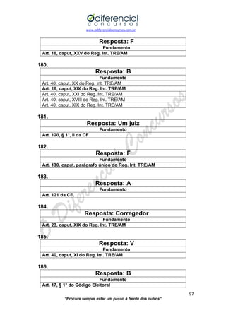 www.odiferencialconcursos.com.br 
97 
“Procure sempre estar um passo à frente dos outros” 
Resposta: F 
Fundamento 
Art. 18, caput, XXV do Reg. Int. TRE/AM 
180. 
Resposta: B 
Fundamento 
Art. 40, caput, XX do Reg. Int. TRE/AM 
Art. 18, caput, XIX do Reg. Int. TRE/AM 
Art. 40, caput, XXI do Reg. Int. TRE/AM 
Art. 40, caput, XVIII do Reg. Int. TRE/AM 
Art. 40, caput, XIX do Reg. Int. TRE/AM 
181. 
Resposta: Um juiz 
Fundamento 
Art. 120, § 1°, II da CF 
182. 
Resposta: F 
Fundamento 
Art. 130, caput, parágrafo único do Reg. Int. TRE/AM 
183. 
Resposta: A 
Fundamento 
Art. 121 da CF. 
184. 
Resposta: Corregedor 
Fundamento 
Art. 23, caput, XIX do Reg. Int. TRE/AM 
185. 
Resposta: V 
Fundamento 
Art. 40, caput, XI do Reg. Int. TRE/AM 
186. 
Resposta: B 
Fundamento 
Art. 17, § 1° do Código Eleitoral  