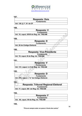www.odiferencialconcursos.com.br 
98 
“Procure sempre estar um passo à frente dos outros” 
187. 
Resposta: Dois 
Fundamento 
Art. 120, § 1°, III da CF 
188. 
Resposta: V 
Fundamento 
Art. 18, caput, XXVII do Reg. Int. TRE/AM 
189. 
Resposta: D 
Fundamento 
Art. 26 do Código Eleitoral 
190. 
Resposta: Vice-Presidente 
Fundamento 
Art. 19, caput, III do Reg. Int. TRE/AM 
191. 
Resposta: V 
Fundamento 
Art. 131, caput, I e II do Reg. Int. TRE/AM 
192. 
Resposta: D 
Fundamento 
Art. 276, caput, I, “a” do Código Eleitoral. 
193. 
Resposta: Tribunal Regional Eleitoral 
Fundamento 
Art. 17, caput, XIX do Reg. Int. TRE/AM 
194. 
Resposta: F 
Fundamento 
Art. 40, caput, XII do Reg. Int. TRE/AM 
195.  