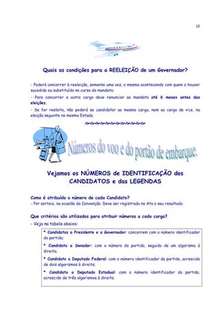 12
Quais as condições para a REELEIÇÃO de um Governador?
- Poderá concorrer à reeleição, somente uma vez, o mesmo acontecendo com quem o houver
sucedido ou substituído no curso do mandato;
- Para concorrer a outro cargo deve renunciar ao mandato até 6 meses antes das
eleições.
- Se for reeleito, não poderá se candidatar ao mesmo cargo, nem ao cargo de vice, na
eleição seguinte no mesmo Estado.
Vejamos os NÚMEROS de IDENTIFICAÇÃO dos
CANDIDATOS e das LEGENDAS
Como é atribuído o número de cada Candidato?
- Por sorteio, na ocasião da Convenção. Deve ser registrado na Ata o seu resultado.
Que critérios são utilizados para atribuir números a cada cargo?
- Veja na tabela abaixo:
* Candidatos a Presidente e a Governador: concorrem com o número identificador
do partido;
* Candidato a Senador: com o número do partido, seguido de um algarismo à
direita;
* Candidato a Deputado Federal: com o número identificador do partido, acrescido
de dois algarismos à direita;
* Candidato a Deputado Estadual: com o número identificador do partido,
acrescido de três algarismos à direita.
 