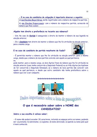 13
- E no caso de candidatos de coligações é importante observar o seguinte:
a) nas Eleições Majoritárias: serão registrados com o número do respectivo partido;
b) nas Eleições Proporcionais: com o número do respectivo partido, acrescido do
número que lhes couber.
Alguém tem direito a preferência no tocante aos números?
- Sim. No caso do Partido é assegurado o direito de manter o número de sua legenda na
eleição anterior;
- Já o Candidato tem direito de manter o número que lhe foi atribuído na eleição anterior,
para o mesmo cargo.
E no caso de candidato de partido resultante de fusão?
- É permitido manter o número que lhe foi atribuído na eleição anterior, para o mesmo
cargo, desde que o número do novo partido coincida com aquele ao qual pertencia;
ou,
pode manter, para o mesmo cargo, os dois dígitos finais do número que lhe foi atribuído na
eleição anterior (caso tenha concorrido a Deputado Federal) ou os três dígitos (na hipótese
de ter concorrido a Deputado Estadual), se o número do novo partido não coincidir com
aquele ao qual pertencia, e desde que outro candidato não tenha preferência sobre o
número que vier a ser composto.
O que é necessário saber sobre o NOME dos
CANDIDATOS?
Sobre a sua escolha é valioso saber:
- O nome não poderá exceder 30 caracteres, incluindo os espaços entre os nomes, podendo
ser: a) prenome; b) sobrenome; c) cognome; d) nome abreviado; e) apelido ou nome pelo qual
é mais conhecido.
 