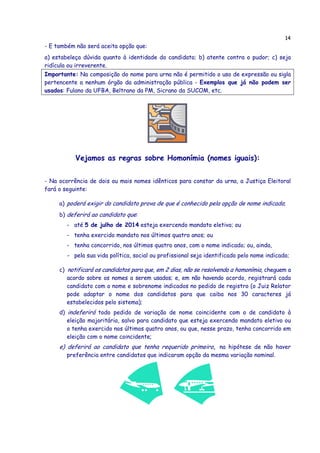 14
- E também não será aceita opção que:
a) estabeleça dúvida quanto à identidade do candidato; b) atente contra o pudor; c) seja
ridícula ou irreverente.
Importante: Na composição do nome para urna não é permitido o uso de expressão ou sigla
pertencente a nenhum órgão da administração pública - Exemplos que já não podem ser
usados: Fulano da UFBA, Beltrano da PM, Sicrano da SUCOM, etc.
Vejamos as regras sobre Homonímia (nomes iguais):
- Na ocorrência de dois ou mais nomes idênticos para constar da urna, a Justiça Eleitoral
fará o seguinte:
a) poderá exigir do candidato prova de que é conhecido pela opção de nome indicado;
b) deferirá ao candidato que:
- até 5 de julho de 2014 esteja exercendo mandato eletivo; ou
- tenha exercido mandato nos últimos quatro anos; ou
- tenha concorrido, nos últimos quatro anos, com o nome indicado; ou, ainda,
- pela sua vida política, social ou profissional seja identificado pelo nome indicado;
c) notificará os candidatos para que, em 2 dias, não se resolvendo a homonímia, cheguem a
acordo sobre os nomes a serem usados; e, em não havendo acordo, registrará cada
candidato com o nome e sobrenome indicados no pedido de registro (o Juiz Relator
pode adaptar o nome dos candidatos para que caiba nos 30 caracteres já
estabelecidos pelo sistema);
d) indeferirá todo pedido de variação de nome coincidente com o de candidato à
eleição majoritária, salvo para candidato que esteja exercendo mandato eletivo ou
o tenha exercido nos últimos quatro anos, ou que, nesse prazo, tenha concorrido em
eleição com o nome coincidente;
e) deferirá ao candidato que tenha requerido primeiro, na hipótese de não haver
preferência entre candidatos que indicaram opção da mesma variação nominal.
 