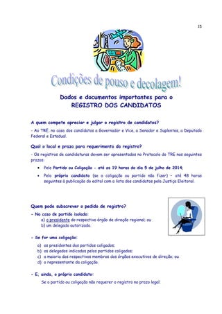 15
Dados e documentos importantes para o
REGISTRO DOS CANDIDATOS
A quem compete apreciar e julgar o registro de candidatos?
- Ao TRE, no caso dos candidatos a Governador e Vice, a Senador e Suplentes, a Deputado
Federal e Estadual.
Qual o local e prazo para requerimento do registro?
- Os registros de candidaturas devem ser apresentados no Protocolo do TRE nos seguintes
prazos:
• Pelo Partido ou Coligação - até as 19 horas do dia 5 de julho de 2014;
• Pelo próprio candidato (se a coligação ou partido não fizer) – até 48 horas
seguintes à publicação do edital com a lista dos candidatos pela Justiça Eleitoral.
Quem pode subscrever o pedido de registro?
- No caso de partido isolado:
a) o presidente do respectivo órgão de direção regional; ou
b) um delegado autorizado.
- Se for uma coligação:
a) os presidentes dos partidos coligados;
b) os delegados indicados pelos partidos coligados;
c) a maioria dos respectivos membros dos órgãos executivos de direção; ou
d) o representante da coligação.
- E, ainda, o próprio candidato:
Se o partido ou coligação não requerer o registro no prazo legal.
 