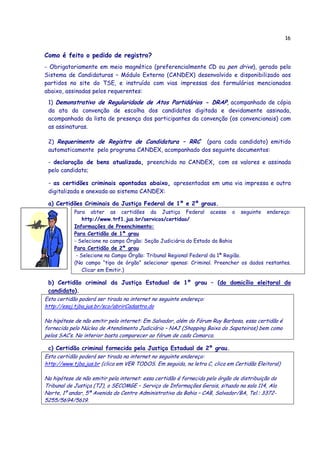 16
Como é feito o pedido de registro?
- Obrigatoriamente em meio magnético (preferencialmente CD ou pen drive), gerado pelo
Sistema de Candidaturas – Módulo Externo (CANDEX) desenvolvido e disponibilizado aos
partidos no site do TSE, e instruído com vias impressas dos formulários mencionados
abaixo, assinadas pelos requerentes:
1) Demonstrativo de Regularidade de Atos Partidários - DRAP, acompanhado de cópia
da ata da convenção de escolha dos candidatos digitada e devidamente assinada,
acompanhada da lista de presença dos participantes da convenção (os convencionais) com
as assinaturas.
2) Requerimento de Registro de Candidatura – RRC (para cada candidato) emitido
automaticamente pelo programa CANDEX, acompanhado dos seguinte documentos:
- declaração de bens atualizada, preenchida no CANDEX, com os valores e assinada
pelo candidato;
- as certidões criminais apontadas abaixo, apresentadas em uma via impressa e outra
digitalizada e anexada ao sistema CANDEX:
a) Certidões Criminais da Justiça Federal de 1º e 2º graus.
Para obter as certidões da Justiça Federal acesse o seguinte endereço:
http://www.trf1.jus.br/servicos/certidao/
Informações de Preenchimento:
Para Certidão de 1ª grau
- Selecione no campo Órgão: Seção Judiciária do Estado da Bahia
Para Certidão de 2ª grau
- Selecione no Campo Órgão: Tribunal Regional Federal da 1ª Região.
(No campo “tipo de órgão” selecionar apenas: Criminal. Preencher os dados restantes.
Clicar em Emitir.)
b) Certidão criminal da Justiça Estadual de 1º grau – (do domicílio eleitoral do
candidato).
Esta certidão poderá ser tirada na internet no seguinte endereço:
http://esaj.tjba.jus.br/sco/abrirCadastro.do
Na hipótese de não emitir pela internet: Em Salvador, além do Fórum Ruy Barbosa, essa certidão é
fornecida pelo Núcleo de Atendimento Judiciário – NAJ (Shopping Baixa do Sapateiros) bem como
pelos SAC’s. No interior basta comparecer ao fórum de cada Comarca.
c) Certidão criminal fornecida pela Justiça Estadual de 2º grau.
Esta certidão poderá ser tirada na internet no seguinte endereço:
http://www.tjba.jus.br (clica em VER TODOS. Em seguida, na letra C, clica em Certidão Eleitoral)
Na hipótese de não emitir pela internet: essa certidão é fornecida pelo órgão de distribuição do
Tribunal de Justiça (TJ), o SECOMGE – Serviço de Informações Gerais, situado na sala 114, Ala
Norte, 1º andar, 5ª Avenida do Centro Administrativo da Bahia – CAB, Salvador/BA, Tel.: 3372-
5255/5694/5619.
 