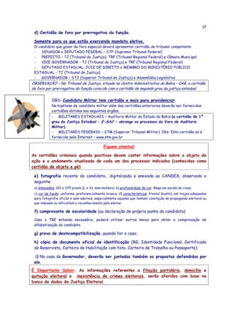 17
d) Certidão de foro por prerrogativa da função.
Somente para os que estão exercendo mandato eletivo.
O candidato que gozar de foro especial deverá apresentar certidão de tribunal competente:
- SENADOR e DEPUTADO FEDERAL – STF (Supremo Tribunal Federal)
- PREFEITO – TJ (Tribunal de Justiça), TRF (Tribunal Regional Federal) e Câmara Municipal.
- VICE-GOVERNADOR - TJ (Tribunal de Justiça) e TRF (Tribunal Regional Federal)
- DEPUTADO ESTADUAL, JUIZ DE DIREITO e MEMBRO DO MINISTÉRIO PÚBLICO
ESTADUAL - TJ (Tribunal de Justiça)
- GOVERNADOR – STJ (Superior Tribunal de Justiça) e Assembléia Legislativa
OBSERVAÇÃO – No Tribunal de Justiça, situado no Centro Administrativo da Bahia – CAB, a certidão
de foro por prerrogativa da função coincide com a certidão de segundo grau da justiça estadual.
OBS: Candidato Militar tem certidão a mais para providenciar:
Na hipótese de candidato militar além das certidões anteriores deverão ser fornecidas
certidões obtidas nos seguintes órgãos.
- MILITARES ESTADUAIS – Auditoria Militar do Estado da Bahia (a certidão de 1º
grau da Justiça Estadual – E-SAJ - abrange os processos da Vara de Auditoria
Militar).
- MILITARES FEDERAIS – STM (Superior Tribunal Militar). Obs: Esta certidão só é
fornecida pela Internet – www.stm.gov.br
Fiquem atentos!
As certidões criminais quando positivas devem conter informações sobre o objeto da
ação e o andamento atualizado de cada um dos processos indicados (conhecidas como
certidão de objeto e pé).
e) fotografia recente do candidato, digitalizada e anexada ao CANDEX, observado o
seguinte:
a) dimensões: 161 x 225 pixels (L x A), sem moldura; b) profundidade de cor: 8bpp em escala de cinza;
c) cor de fundo: uniforme, preferencialmente branca; d) características: frontal (busto), em trajes adequados
para fotografia oficial e sem adornos, especialmente aqueles que tenham conotação de propaganda eleitoral ou
que induzam ou dificultem o reconhecimento pelo eleitor;
f) comprovante de escolaridade (ou declaração de próprio punho do candidato)
Caso o TRE entenda necessário, poderá utilizar outros meios para obter a comprovação de
alfabetização do candidato.
g) prova de desincompatibilização, quando for o caso;
h) cópia de documento oficial de identificação (RG, Identidade Funcional, Certificado
de Reservista, Carteira de Habilitação com foto, Carteira de Trabalho ou Passaporte).
i) No caso de Governador, deverão ser juntadas também as propostas defendidas por
ele.
É Importante Saber: As informações referentes a filiação partidária, domicílio e
quitação eleitoral e inexistência de crimes eleitorais, serão aferidos com base no
banco de dados da Justiça Eleitoral.
 