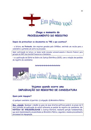 19
Chega o momento do
PROCESSAMENTO DO REGISTRO
Depois de protocolizar os documentos no TRE o que acontece?
- a leitura, no Protocolo, dos arquivos gerados pelo CANDex, emitindo um recibo para o
candidato e juntando um outro no processo;
Após confirmação da leitura, os dados serão enviados automaticamente à Receita Federal, para
geração do CNPJ dos Comitês Financeiros e Candidatos.
– e a publicação de Edital no Diário de Justiça Eletrônico (DJE), com a relação dos pedidos
de registro de candidatos.
Vejamos quando ocorre uma
IMPUGNAÇÃO DO REGISTRO DE CANDIDATURA
Quem pode impugnar?
a) qualquer candidato; b) partido; c) coligação; d) Ministério Público.
Mas, atenção: Qualquer cidadão no gozo de seus direitos políticos poderá, no prazo de 5
dias contados da publicação do edital referente ao pedido de registro de candidatos, dar
NOTÍCIA DE INELEGIBILIDADE à Justiça Eleitoral, mediante petição fundamentada,
que será imediatamente encaminhada ao Ministério Público, seguindo o mesmo procedimento
processual da impugnação.
 
