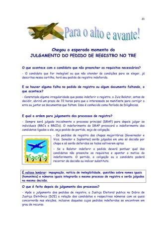 21
Chegou o esperado momento do
JULGAMENTO DO PEDIDO DE REGISTRO NO TRE
O que acontece com o candidato que não preencher os requisitos necessários?
- O candidato que for inelegível ou que não atender às condições para se eleger, já
descritas nessa cartilha, terá seu pedido de registro indeferido.
E se houver alguma falha no pedido de registro ou algum documento faltando, o
que acontece?
- Constatada alguma irregularidade que possa indeferir o registro, o Juiz Relator, antes de
decidir, abrirá um prazo de 72 horas para que o interessado se manifeste para corrigir o
erro ou juntar os documentos que faltam. Isso é conhecido como Período de Diligências.
E qual a ordem para julgamento dos processos de registro?
- Sempre será julgado inicialmente o processo principal (DRAP) para depois julgar os
individuais (RRC’s e RRCI’s). O indeferimento do DRAP provocará o indeferimento dos
candidatos ligados a ele, seja pedido de partido, seja de coligação.
- Os pedidos de registro das chapas majoritárias (Governador e
Vice; Senador e Suplentes) serão julgados em uma só decisão por
chapa e só serão deferidos se todos estiverem aptos.
- Se o Relator indeferir o pedido deverá pontuar qual dos
candidatos não preenche os requisitos e apontar o motivo do
indeferimento. O partido, a coligação ou o candidato poderá
recorrer da decisão ou indicar substituto.
É valioso lembrar: impugnação, notícia de inelegibilidade, questões sobre nomes iguais
(homonímia) e números iguais integrarão o mesmo processo de registro e serão julgados
na mesma decisão.
O que é feito depois do julgamento dos processos?
- Após o julgamento dos pedidos de registro, a Justiça Eleitoral publica no Diário de
Justiça Eletrônico (DJE) a relação dos candidatos e respectivos números com os quais
concorrerão nas eleições, inclusive daqueles cujos pedidos indeferidos se encontrem em
grau de recurso.
 