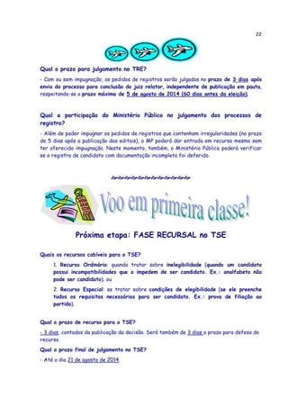 22
Qual o prazo para julgamento no TRE?
- Com ou sem impugnação, os pedidos de registros serão julgados no prazo de 3 dias após
envio do processo para conclusão do juiz relator, independente de publicação em pauta,
respeitando-se o prazo máximo de 5 de agosto de 2014 (60 dias antes da eleição).
Qual a participação do Ministério Público no julgamento dos processos de
registro?
- Além de poder impugnar os pedidos de registros que contenham irregularidades (no prazo
de 5 dias após a publicação dos editais), o MP poderá dar entrada em recurso mesmo sem
ter oferecido impugnação. Neste momento, também, o Ministério Público poderá verificar
se o registro de candidato com documentação incompleta foi deferido.
Próxima etapa: FASE RECURSAL no TSE
Quais os recursos cabíveis para o TSE?
1. Recurso Ordinário: quando tratar sobre inelegibilidade (quando um candidato
possui incompatibilidades que o impedem de ser candidato. Ex.: analfabeto não
pode ser candidato); ou
2. Recurso Especial: se tratar sobre condições de elegibilidade (se ele preenche
todos os requisitos necessários para ser candidato. Ex.: prova de filiação ao
partido).
Qual o prazo de recurso para o TSE?
- 3 dias, contados da publicação da decisão. Será também de 3 dias o prazo para defesa do
recurso.
Qual o prazo final de julgamento no TSE?
- Até o dia 21 de agosto de 2014.
 