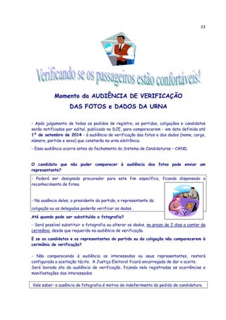 23
Momento da AUDIÊNCIA DE VERIFICAÇÃO
DAS FOTOS e DADOS DA URNA
- Após julgamento de todos os pedidos de registro, os partidos, coligações e candidatos
serão notificados por edital, publicado no DJE, para comparecerem - em data definida até
1º de setembro de 2014 - à audiência de verificação das fotos e dos dados (nome, cargo,
número, partido e sexo) que constarão na urna eletrônica.
- Essa audiência ocorre antes do fechamento do Sistema de Candidaturas – CAND.
O candidato que não puder comparecer à audiência das fotos pode enviar um
representante?
- Poderá ser designado procurador para este fim específico, ficando dispensado o
reconhecimento de firma.
- Na ausência deles, o presidente do partido, o representante da
coligação ou os delegados poderão verificar os dados .
Até quando pode ser substituída a fotografia?
- Será possível substituir a fotografia ou alterar os dados, no prazo de 2 dias a contar da
cerimônia, desde que requerido na audiência de verificação.
E se os candidatos e os representantes do partido ou da coligação não comparecerem à
cerimônia de verificação?
- Não comparecendo à audiência os interessados ou seus representantes, restará
configurada a aceitação tácita. A Justiça Eleitoral ficará encarregada de dar o aceite.
Será lavrada ata da audiência de verificação, ficando nela registradas as ocorrências e
manifestações dos interessados.
Vale saber: a ausência de fotografia é motivo de indeferimento do pedido de candidatura.
 