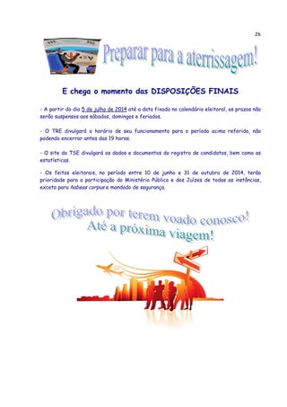 26
E chega o momento das DISPOSIÇÕES FINAIS
- A partir do dia 5 de julho de 2014 até a data fixada no calendário eleitoral, os prazos não
serão suspensos aos sábados, domingos e feriados.
- O TRE divulgará o horário de seu funcionamento para o período acima referido, não
podendo encerrar antes das 19 horas.
- O site do TSE divulgará os dados e documentos do registro de candidatos, bem como as
estatísticas.
- Os feitos eleitorais, no período entre 10 de junho e 31 de outubro de 2014, terão
prioridade para a participação do Ministério Público e dos Juízes de todas as instâncias,
exceto para habeas corpus e mandado de segurança.
 