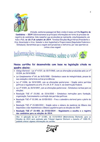 3
Atenção, senhores passageiros! Bem-vindos à nossa cartilha Registro de
Candidatos - 2014! Sobrevoaremos as principais informações em torno do processo de
registro de candidatos. Vale ressaltar que as eleições se realizarão, simultaneamente, em
todo o País, no dia 5 de outubro de 2014 . Teremos Eleições Majoritárias (Presidente e
Vice; Governador e Vice; Senador e dois Suplentes) e Proporcionais (Deputados Federais e
Estaduais). Garantimos que a viagem será prazerosa e instrutiva, por isso apertem os
cintos e boa viagem!
Nossa cartilha foi desenvolvida com base na legislação citada no
quadro abaixo:
• Código Eleitoral - Lei nº 4.737, de 15/7/1965, com as alterações produzidas pela Lei nº
12.034, de 29/9/2009;
• Lei Complementar nº 64, de 18/5/1990 - Estabelece casos de inelegibilidade, prazos de
sua cessação e determina outras providências;
• Lei nº 9.096, de 19/9/1995, com as alterações posteriores – Dispõe sobre partidos
políticos e regulamenta os arts. 17 e 14, § 3º, inciso V, da Constituição Federal.
• Lei nº 9.504, de 30/9/1997, com as alterações posteriores - Estabelece normas para as
eleições;
• Resolução TSE nº 23.282, de 22/6/2010 – Estabelece instruções para fundação,
organização, funcionamento e extinção dos partidos políticos.
• Resolução TSE nº 23.390, de 21/05/2013 - Fixa o calendário eleitoral para o pleito de
2014;
• Resolução TSE nº 23.389/2013 – Dispõe sobre o número de membros da Câmara dos
Deputados e das Assembleias e Câmara Legislativa para as eleições de 2014.
• Resolução TSE nº 23.405, de 27/02/2014 - Regulamenta a escolha e o registro
dos candidatos para as eleições de 2014.
Obs: A aplicação da Lei nº 12.891, de 11/12/2013 (Minirreforma Eleitoral), para as
Eleições de 2014 será analisada pelo Tribunal Superior Eleitoral a Consulta nº 1000-75,
podendo alterar algumas informações da cartilha.
 