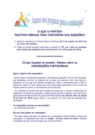 4
O QUE O PARTIDO
POLÍTICO PRECISA PARA PARTICIPAR DAS ELEIÇÕES?
1. Estatuto registrado no Tribunal Superior Eleitoral até 5 de outubro de 2013 (um
ano antes das eleições);
2. Órgão de direção estadual constituído e anotado no TRE até a data da convenção
para escolha dos candidatos (que ocorrerá entre 10 e 30 de junho de 2014).
Já que tocamos no assunto, falemos sobre as
CONVENÇÕES PARTIDÁRIAS
Qual o objetivo das convenções?
- Decidir sobre a escolha dos candidatos, a formação de coligações, fixar o limite de gastos
dos candidatos e sortear os números com os quais irão concorrer. Isto tudo deve ser
registrado em Ata que será digitada, assinada por todos e encaminhada para o TRE no
período do registro. É bom lembrar que o livro onde serão registradas a Ata e a Lista de
Presença deve ser aberto e rubricado pela Justiça Eleitoral.
- Se o estatuto do partido não fizer menção às normas para a escolha e substituição de
candidatos e formação de coligações, o órgão nacional decidirá a respeito e providenciará a
publicação da decisão no Diário de Justiça Eletrônico (DJE) até 180 dias antes da eleição
(8 de abril de 2014). Depois disso, é só comunicar ao TSE antes da realização das
convenções.
As convenções ocorrem em que período?
- 10 a 30 de junho de 2014.
Em que local podem ser realizadas?
- Em algum espaço particular ou podem usar gratuitamente prédios públicos, desde que
comuniquem ao responsável pelo local, no mínimo, 72 horas antes do evento. Havendo
coincidência de data, terá prioridade o que solicitar primeiro.
 