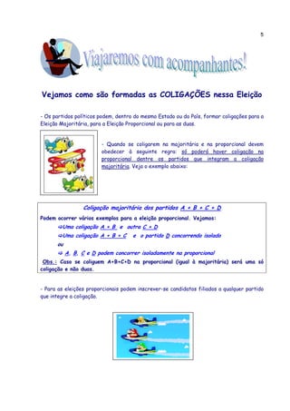 5
Vejamos como são formadas as COLIGAÇÕES nessa Eleição
- Os partidos políticos podem, dentro do mesmo Estado ou do País, formar coligações para a
Eleição Majoritária, para a Eleição Proporcional ou para as duas.
- Quando se coligarem na majoritária e na proporcional devem
obedecer à seguinte regra: só poderá haver coligação na
proporcional dentre os partidos que integram a coligação
majoritária. Veja o exemplo abaixo:
Coligação majoritária dos partidos A + B + C + D
Podem ocorrer vários exemplos para a eleição proporcional. Vejamos:
Uma coligação A + B e outra C + D
Uma coligação A + B + C e o partido D concorrendo isolado
ou
A, B, C e D podem concorrer isoladamente na proporcional
Obs.: Caso se coliguem A+B+C+D na proporcional (igual à majoritária) será uma só
coligação e não duas.
- Para as eleições proporcionais podem inscrever-se candidatos filiados a qualquer partido
que integre a coligação.
 