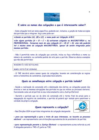 6
E sobre os nomes das coligações o que é interessante saber?
- Cada coligação terá um nome específico, podendo ser, inclusive, a junção de todas as siglas
dos partidos que a integram. Veja como pode ser:
Sendo os partidos (A), (B) e (C), o nome pode ser Coligação A/B/C.
Se alguns partidos (A + B + C + D) estiverem coligados na MAJORITÁRIA e, na
PROPORCIONAL, formarem mais de uma coligação (A + B) (C + D), elas não poderão
ter o mesmo nome da coligação MAJORITÁRIA, apesar de serem integradas pelos
mesmos partidos.
- Não é permitido nome de coligação que coincida, inclua ou faça referência a nome ou
número de candidato, ou contenha pedido de voto para o partido. Observe abaixo exemplos
que não são permitidos:
AGORA É A VEZ DE FULANO;
MEU VOTO É DE SICRANO.
- O TRE decidirá sobre nomes iguais de coligações, levando em consideração as regras
sobre a homonímia de candidatos, explicadas mais adiante.
Quais as semelhanças entre coligação e partido isolado?
- Desde a realização da convenção até a diplomação dos eleitos, as coligações gozam dos
direitos e tem as mesmas obrigações dos partidos no que se refere ao processo eleitoral,
funcionando como um só partido no seu relacionamento com a Justiça Eleitoral.
- Durante o período que vai da data da convenção até o termo final do prazo para a
impugnação do registro de candidatos, o partido só poderá agir isolado para questionar a
validade da própria coligação.
Quem representa a coligação?
- Nas Eleições 2014 os partidos integrantes de coligação designarão:
> para sua representação e para o trato de seus interesses, no tocante ao processo
eleitoral - um representante com atribuições equivalentes às de presidente de partido;
> para representação perante a Justiça Eleitoral – o representante acima referido ou até
4 delegados perante o TRE e 5 junto ao TSE.
 