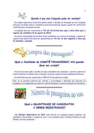 7
Quando é que uma Coligação pode ser anulada?
- Os órgãos superiores do partido podem anular a decisão de formação de uma coligação
feita por um órgão inferior, anulando os atos praticados por aquela, quando for contrariado
o definido pela convenção nacional.
- A anulação deve ser comunicada ao TRE até 30 (trinta) dias após a data limite para o
registro de candidatos (4 de agosto de 2014).
- Se houver necessidade de escolher novos candidatos, por motivo de anulação, o pedido de
registro dos substitutos deve ser apresentado ao TRE nos 10 dias seguintes à data que
foi decidida a anulação.
Qual a finalidade do COMITÊ FINANCEIRO? Até quando
deve ser criado?
- Até 10 dias úteis após a escolha de seus candidatos em convenção, o partido constituirá
comitê financeiro estadual, para arrecadar recursos e aplicá-los nas campanhas eleitorais.
- O comitê tem que ser registrado no TRE até 5 dias após sua criação.
Obs: se os partidos optarem por realizar a arrecadação e aplicação dos recursos de
campanha, fica dispensado de constituir comitê financeiro, exceto na eleição de Presidente.
Qual a QUANTIDADE DE CANDIDATOS
A SEREM REGISTRADOS?
- Nas Eleições Majoritárias de 2014 cada partido ou coligação poderá registrar um
candidato a Governador e respectivo Vice, e um candidato para o Senado Federal em cada
Estado, com dois Suplentes.
 