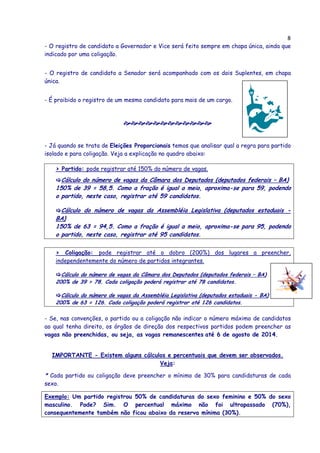 8
- O registro de candidato a Governador e Vice será feito sempre em chapa única, ainda que
indicado por uma coligação.
- O registro de candidato a Senador será acompanhado com os dois Suplentes, em chapa
única.
- É proibido o registro de um mesmo candidato para mais de um cargo.
- Já quando se trata de Eleições Proporcionais temos que analisar qual a regra para partido
isolado e para coligação. Veja a explicação no quadro abaixo:
> Partido: pode registrar até 150% do número de vagas.
Cálculo do número de vagas da Câmara dos Deputados (deputados federais – BA)
150% de 39 = 58,5. Como a fração é igual a meio, aproxima-se para 59, podendo
o partido, neste caso, registrar até 59 candidatos.
Cálculo do número de vagas da Assembléia Legislativa (deputados estaduais -
BA)
150% de 63 = 94,5. Como a fração é igual a meio, aproxima-se para 95, podendo
o partido, neste caso, registrar até 95 candidatos.
> Coligação: pode registrar até o dobro (200%) dos lugares a preencher,
independentemente do número de partidos integrantes.
Cálculo do número de vagas da Câmara dos Deputados (deputados federais – BA)
200% de 39 = 78. Cada coligação poderá registrar até 78 candidatos.
Cálculo do número de vagas da Assembléia Legislativa (deputados estaduais - BA)
200% de 63 = 126. Cada coligação poderá registrar até 126 candidatos.
- Se, nas convenções, o partido ou a coligação não indicar o número máximo de candidatos
ao qual tenha direito, os órgãos de direção dos respectivos partidos podem preencher as
vagas não preenchidas, ou seja, as vagas remanescentes até 6 de agosto de 2014.
IMPORTANTE - Existem alguns cálculos e percentuais que devem ser observados.
Veja:
* Cada partido ou coligação deve preencher o mínimo de 30% para candidaturas de cada
sexo.
Exemplo: Um partido registrou 50% de candidaturas do sexo feminino e 50% do sexo
masculino. Pode? Sim. O percentual máximo não foi ultrapassado (70%),
consequentemente também não ficou abaixo da reserva mínima (30%).
 