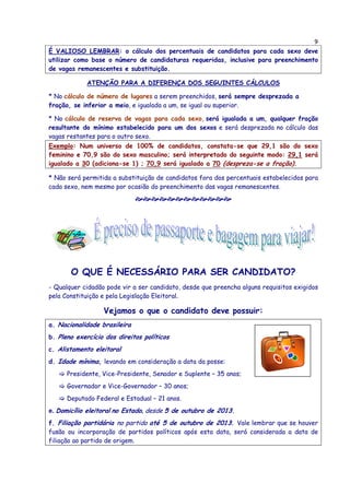 9
É VALIOSO LEMBRAR: o cálculo dos percentuais de candidatos para cada sexo deve
utilizar como base o número de candidaturas requeridas, inclusive para preenchimento
de vagas remanescentes e substituição.
ATENÇÃO PARA A DIFERENÇA DOS SEGUINTES CÁLCULOS
* No cálculo de número de lugares a serem preenchidos, será sempre desprezada a
fração, se inferior a meio, e igualada a um, se igual ou superior.
* No cálculo de reserva de vagas para cada sexo, será igualada a um, qualquer fração
resultante do mínimo estabelecido para um dos sexos e será desprezada no cálculo das
vagas restantes para o outro sexo.
Exemplo: Num universo de 100% de candidatos, constata-se que 29,1 são do sexo
feminino e 70,9 são do sexo masculino; será interpretado do seguinte modo: 29,1 será
igualado a 30 (adiciona-se 1) ; 70,9 será igualado a 70 (despreza-se a fração).
* Não será permitida a substituição de candidatos fora dos percentuais estabelecidos para
cada sexo, nem mesmo por ocasião do preenchimento das vagas remanescentes.
O QUE É NECESSÁRIO PARA SER CANDIDATO?
- Qualquer cidadão pode vir a ser candidato, desde que preencha alguns requisitos exigidos
pela Constituição e pela Legislação Eleitoral.
Vejamos o que o candidato deve possuir:
a. Nacionalidade brasileira
b. Pleno exercício dos direitos políticos
c. Alistamento eleitoral
d. Idade mínima, levando em consideração a data da posse:
Presidente, Vice-Presidente, Senador e Suplente – 35 anos;
Governador e Vice-Governador – 30 anos;
Deputado Federal e Estadual – 21 anos.
e. Domicílio eleitoral no Estado, desde 5 de outubro de 2013.
f. Filiação partidária no partido até 5 de outubro de 2013. Vale lembrar que se houver
fusão ou incorporação de partidos políticos após esta data, será considerada a data de
filiação ao partido de origem.
 