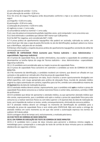 ĂͿ ĐŽŵ ĂůƚĞƌĂĕĆŽ ĚĞ ƐĞŶƚŝĚŽ с ϭ ĞƌƌŽ͖
ďͿ ƐĞŵ ĂůƚĞƌĂĕĆŽ ĚĞ ƐĞŶƚŝĚŽ с Ϭ͕ϱϬ ĞƌƌŽ͘
ϵ͘ϲ͘Ϯ KƐ ĞƌƌŽƐ ĚĞ şŶŐƵĂ WŽƌƚƵŐƵĞƐĂ ƐĞƌĆŽ ĚĞƐĐŽŶƚĂĚŽƐ ĐŽŶĨŽƌŵĞ Ž ƚŝƉŽ Ğ ŽƐ ǀĂůŽƌĞƐ ĚŝƐĐƌŝŵŝŶĂĚŽƐ Ă
ƐĞŐƵŝƌ͗
ĂͿ ŽƌƚŽŐƌĂĨŝĂ с Ϭ͕ϱϬ ĞƌƌŽ ĐĂĚĂ͖
ďͿ ƉŽŶƚƵĂĕĆŽ с Ϭ͕ϱϬ ĞƌƌŽ ĐĂĚĂ͖
ĐͿ ĐŽůŽĐĂĕĆŽ ĚĞ ƉƌŽŶŽŵĞƐ с Ϭ͕ϱϬ ĞƌƌŽ ĐĂĚĂ͖
ĚͿ ƌĞŐġŶĐŝĂ Ğ ĐƌĂƐĞ с ϭ ĞƌƌŽ ĐĂĚĂ͖
ĞͿ ĐŽŶĐŽƌĚąŶĐŝĂ ǀĞƌďĂů ŽƵ ŶŽŵŝŶĂů с ϭ ĞƌƌŽ ĐĂĚĂ͖
ĨͿ Ğŵ ĐĂƐŽ ĚĞ ƉĂůĂǀƌĂ ĞƌƌŽŶĞĂŵĞŶƚĞ ŐƌĂĨĂĚĂ ƌĞƉĞƚŝĚĂƐ ǀĞǌĞƐ͕ ƐĞƌĄ ĐŽŵƉƵƚĂĚŽ ϭ ĞƌƌŽ ƵŵĂ ƷŶŝĐĂ ǀĞǌ͘
ϵ͘ϲ͘ϯ ^ĞƌĄ ĞůŝŵŝŶĂĚŽ Ž ĐĂŶĚŝĚĂƚŽ ƋƵĞ ŽďƚŝǀĞƌ E d ŵĞŶŽƌ ƋƵĞ ϱ͕ϬϬ ƉŽŶƚŽƐ͘
ϵ͘ϲ͘ϰ ^Ğ E d ĨŽƌ ŶĞŐĂƚŝǀĂ͕ ƐĞƌĄ ĐŽŶƐŝĚĞƌĂĚĂ E d с Ϭ͕ϬϬ͘
ϵ͘ϳ ƉƌŽǀĂ ƉƌĄƚŝĐĂ ĚĞ ĂƉĂŶŚĂŵĞŶƚŽ ƚĂƋƵŝŐƌĄĨŝĐŽ ŶĆŽ ƉŽĚĞƌĄ ƐĞƌ ĂƐƐŝŶĂĚĂ͕ ƌƵďƌŝĐĂĚĂ ŽƵ ĐŽŶƚĞƌ͕ Ğŵ
ŽƵƚƌŽ ůŽĐĂů ƋƵĞ ŶĆŽ ƐĞũĂ Ă ĐĂƉĂ ĚĂ ƉĂƐƚĂ ;ĨŽƌŶĞĐŝĚĂ ŶŽ ĂƚŽ ĚĂ ŝĚĞŶƚŝĨŝĐĂĕĆŽͿ͕ ƋƵĂůƋƵĞƌ ƉĂůĂǀƌĂ ŽƵ ŵĂƌĐĂ
ƋƵĞ Ă ŝĚĞŶƚŝĨŝƋƵĞ͕ ƐŽď ƉĞŶĂ ĚĞ ƐĞƌ ĂŶƵůĂĚĂ͘
ϵ͘ϴ ĞŵĂŝƐ ŝŶĨŽƌŵĂĕƁĞƐ Ă ƌĞƐƉĞŝƚŽ ĚĂ ƉƌŽǀĂ ƉƌĄƚŝĐĂ ĚĞ ĂƉĂŶŚĂŵĞŶƚŽ ƚĂƋƵŝŐƌĄĨŝĐŽ ĐŽŶƐƚĂƌĆŽ ĚŽ ĞĚŝƚĂů ĚĞ
ĐŽŶǀŽĐĂĕĆŽ ƉĂƌĂ ĞƐƐĂ ĨĂƐĞ͘
ϭϬ WZKs   W /  1^/ ;ƐŽŵĞŶƚĞ ƉĂƌĂ dĠĐŶŝĐŽ :ƵĚŝĐŝĄƌŝŽ ʹ ĄƌĞĂ͗ ĚŵŝŶŝƐƚƌĂƚŝǀĂ ʹ
ĞƐƉĞĐŝĂůŝĚĂĚĞ͗ ^ĞŐƵƌĂŶĕĂ :ƵĚŝĐŝĄƌŝĂͿ
ϭϬ͘ϭ ƉƌŽǀĂ ĚĞ ĐĂƉĂĐŝĚĂĚĞ ĨşƐŝĐĂ͕ ĚĞ ĐĂƌĄƚĞƌ ĞůŝŵŝŶĂƚſƌŝŽ͕ ǀŝƐĂ ĂǀĂůŝĂƌ Ă ĐĂƉĂĐŝĚĂĚĞ ĚŽ ĐĂŶĚŝĚĂƚŽ ƉĂƌĂ
ĚĞƐĞŵƉĞŶŚĂƌ ĂƐ ƚĂƌĞĨĂƐ ƚşƉŝĐĂƐ ĚŽ ĐĂƌŐŽ ĚĞ dĠĐŶŝĐŽ :ƵĚŝĐŝĄƌŝŽ ʹ ĄƌĞĂ͗ ĚŵŝŶŝƐƚƌĂƚŝǀĂ ʹ ĞƐƉĞĐŝĂůŝĚĂĚĞ͗
^ĞŐƵƌĂŶĕĂ :ƵĚŝĐŝĄƌŝĂ͘
ϭϬ͘ϭ͘ϭ K ĐĂŶĚŝĚĂƚŽ ƐĞƌĄ ĐŽŶƐŝĚĞƌĂĚŽ ĂƉƚŽ ŽƵ ŝŶĂƉƚŽ ŶĂ ƉƌŽǀĂ ĚĞ ĐĂƉĂĐŝĚĂĚĞ ĨşƐŝĐĂ͘
ϭϬ͘Ϯ ƉƌŽǀĂ ĚĞ ĐĂƉĂĐŝĚĂĚĞ ĨşƐŝĐĂ ĐŽŶƐŝƐƚŝƌĄ Ğŵ ƐƵďŵĞƚĞƌ Ž ĐĂŶĚŝĚĂƚŽ ĂŽ ƚĞƐƚĞ ĚĞ KZZ/  K
D/EhdK^͘
ϭϬ͘ϯ EŽ ŵŽŵĞŶƚŽ ĚĂ ŝĚĞŶƚŝĨŝĐĂĕĆŽ͕ Ž ĐĂŶĚŝĚĂƚŽ ƌĞĐĞďĞƌĄ Ƶŵ ŶƷŵĞƌŽ͕ ƋƵĞ ĚĞǀĞƌĄ ƐĞƌ ĂĨŝǆĂĚŽ Ğŵ ƐƵĂ
ĐĂŵŝƐĞƚĂ Ğ ŶĆŽ ƉŽĚĞƌĄ ƐĞƌ ƌĞƚŝƌĂĚŽ ĂƚĠ Ž ĨŝŶĂů ĚĂ ƉƌŽǀĂ ĚĞ ĐĂƉĂĐŝĚĂĚĞ ĨşƐŝĐĂ͘
ϭϬ͘ϰ K ĐĂŶĚŝĚĂƚŽ ĚĞǀĞƌĄ ĐŽŵƉĂƌĞĐĞƌ Ğŵ ĚĂƚĂ͕ ůŽĐĂů Ğ ŚŽƌĄƌŝŽ Ă ƐĞƌĞŵ ŽƉŽƌƚƵŶĂŵĞŶƚĞ ĚŝǀƵůŐĂĚŽƐ Ğŵ
ĞĚŝƚĂů ĞƐƉĞĐşĨŝĐŽ͕ ĐŽŵ ƌŽƵƉĂ ĂƉƌŽƉƌŝĂĚĂ ƉĂƌĂ ƉƌĄƚŝĐĂ ĚĞ ĞĚƵĐĂĕĆŽ ĨşƐŝĐĂ͕ ŵƵŶŝĚŽ ĚĞ ĂƚĞƐƚĂĚŽ ŵĠĚŝĐŽ
ŽƌŝŐŝŶĂů ŽƵ ĐſƉŝĂ ĂƵƚĞŶƚŝĐĂĚĂ Ğŵ ĐĂƌƚſƌŝŽ͕ ĞƐƉĞĐşĨŝĐŽ ƉĂƌĂ ƚĂů Ĩŝŵ͕ ĞŵŝƚŝĚŽ ĐŽŵ ĂŶƚĞĐĞĚġŶĐŝĂ ŵĄǆŝŵĂ ĚĞ
ϭϱ ;ƋƵŝŶǌĞͿ ĚŝĂƐ ĚĂ ĚĂƚĂ ĚĞ ƌĞĂůŝǌĂĕĆŽ ĚĂ ƉƌŽǀĂ͘
ϭϬ͘ϱ K ĂƚĞƐƚĂĚŽ ŵĠĚŝĐŽ ĚĞǀĞƌĄ ĐŽŶƐƚĂƌ͕ ĞǆƉƌĞƐƐĂŵĞŶƚĞ͕ ƋƵĞ Ž ĐĂŶĚŝĚĂƚŽ ĞƐƚĄ ĂƉƚŽ Ă ƌĞĂůŝǌĂƌ Ă ƉƌŽǀĂ ĚĞ
ĐĂƉĂĐŝĚĂĚĞ ĨşƐŝĐĂ ĚĞƐƚĞ ĐŽŶĐƵƌƐŽ ŽƵ Ă ƌĞĂůŝǌĂƌ ĞǆĞƌĐşĐŝŽƐ ĨşƐŝĐŽƐ Ğ ĐŽŶƚĞƌ ĚĂƚĂ͕ ĂƐƐŝŶĂƚƵƌĂ͕ ĐĂƌŝŵďŽ Ğ ZD
ĚŽ ƉƌŽĨŝƐƐŝŽŶĂů͘
ϭϬ͘ϲ K ĐĂŶĚŝĚĂƚŽ ƋƵĞ ĚĞŝǆĂƌ ĚĞ ĂƉƌĞƐĞŶƚĂƌ Ž ĂƚĞƐƚĂĚŽ ŵĠĚŝĐŽ͕ ŽƵ ƋƵĞ ĂƉƌĞƐĞŶƚĂƌ ĂƚĞƐƚĂĚŽ ŵĠĚŝĐŽ ƋƵĞ
ŶĆŽ ĐŽŶƐƚĞ͕ ĞǆƉƌĞƐƐĂŵĞŶƚĞ͕ ƋƵĞ Ž ĐĂŶĚŝĚĂƚŽ ĞƐƚĄ ĂƉƚŽ Ă ƌĞĂůŝǌĂƌ Ă ƉƌŽǀĂ ĚĞ ĐĂƉĂĐŝĚĂĚĞ ĨşƐŝĐĂ ƉĂƌĂ ĞƐƚĞ
ĐŽŶĐƵƌƐŽ ŽƵ Ă ƌĞĂůŝǌĂƌ ĞǆĞƌĐşĐŽƐ ĨşƐŝĐŽƐ ŽƵ ĐŽŵ ĚĂƚĂ ƐƵƉĞƌŝŽƌ Ă ϭϱ ;ƋƵŝŶǌĞͿ ĚŝĂƐ ĚĂ ĚĂƚĂ ĚĞ ƌĞĂůŝǌĂĕĆŽ ĚŽ
ƚĞƐƚĞ͕ ƐĞƌĄ ŝŵƉĞĚŝĚŽ ĚĞ ƌĞĂůŝǌĂƌ ŽƐ ƚĞƐƚĞƐ͕ ƐĞŶĚŽ͕ ĐŽŶƐĞƋƵĞŶƚĞŵĞŶƚĞ͕ ĞůŝŵŝŶĂĚŽ ĚŽ ĐŽŶĐƵƌƐŽ ƉƷďůŝĐŽ͘
ϭϬ͘ϳ K ĂƚĞƐƚĂĚŽ ŵĠĚŝĐŽ ĚĞǀĞƌĄ ƐĞƌ ĞŶƚƌĞŐƵĞ ŶŽ ŵŽŵĞŶƚŽ ĚĞ ŝĚĞŶƚŝĨŝĐĂĕĆŽ ĚŽ ĐĂŶĚŝĚĂƚŽ ƉĂƌĂ Ă
ƌĞĂůŝǌĂĕĆŽ ĚĂ ƉƌŽǀĂ ĚĞ ĐĂƉĂĐŝĚĂĚĞ ĨşƐŝĐĂ Ğ ƐĞƌĄ ƌĞƚŝĚŽ ƉĞůŽ ^WͬhŶ͘ EĆŽ ƐĞƌĄ ĂĐĞŝƚĂ Ă ĞŶƚƌĞŐĂ ĚĞ
ĂƚĞƐƚĂĚŽ ŵĠĚŝĐŽ Ğŵ ŽƵƚƌŽ ŵŽŵĞŶƚŽ ŽƵ Ğŵ ƋƵĞ ŶĆŽ ĐŽŶƐƚĞ Ă ĂƵƚŽƌŝǌĂĕĆŽ ĞǆƉƌĞƐƐĂ ŶŽƐ ƚĞƌŵŽƐ ĚŽ
ƐƵďŝƚĞŵ ϭϬ͘ϱ ĚĞƐƚĞ ĞĚŝƚĂů͘
ϭϬ͘ϴ ĐŽŶƚĂŐĞŵ ŽĨŝĐŝĂů ĚĞ ƚĞŵƉŽ ƐĞƌĄ͕ ĞǆĐůƵƐŝǀĂŵĞŶƚĞ͕ Ă ƌĞĂůŝǌĂĚĂ ƉĞůĂ ďĂŶĐĂ͘
ϭϬ͘ϵ K d^d  KZZ/  K D/EhdK^
ϭϬ͘ϵ͘ϭ  KZD  yh K K d^d  KZZ/  K D/EhdK^
ϭϬ͘ϵ͘ϭ͘ϭ K ĐĂŶĚŝĚĂƚŽ ƚĞƌĄ Ž ƉƌĂǌŽ ĚĞ ĚŽǌĞ ŵŝŶƵƚŽƐ ƉĂƌĂ ƉĞƌĐŽƌƌĞƌ Ă ĚŝƐƚąŶĐŝĂ ŵşŶŝŵĂ ĞǆŝŐŝĚĂ͘
ŵĞƚŽĚŽůŽŐŝĂ ƉĂƌĂ Ă ƉƌĞƉĂƌĂĕĆŽ Ğ Ă ĞǆĞĐƵĕĆŽ ĚŽ ƚĞƐƚĞ ĚĞ ĐŽƌƌŝĚĂ ĚĞ ĚŽǌĞ ŵŝŶƵƚŽƐ ƉĂƌĂ ŽƐ ĐĂŶĚŝĚĂƚŽƐ
ŽďĞĚĞĐĞƌĆŽ ĂŽƐ ƐĞŐƵŝŶƚĞƐ ĐƌŝƚĠƌŝŽƐ͗
 