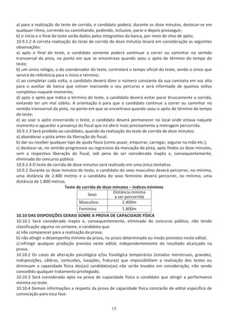 ĂͿ ƉĂƌĂ Ă ƌĞĂůŝǌĂĕĆŽ ĚŽ ƚĞƐƚĞ ĚĞ ĐŽƌƌŝĚĂ͕ Ž ĐĂŶĚŝĚĂƚŽ ƉŽĚĞƌĄ͕ ĚƵƌĂŶƚĞ ŽƐ ĚŽǌĞ ŵŝŶƵƚŽƐ͕ ĚĞƐůŽĐĂƌͲƐĞ Ğŵ
ƋƵĂůƋƵĞƌ ƌŝƚŵŽ͕ ĐŽƌƌĞŶĚŽ ŽƵ ĐĂŵŝŶŚĂŶĚŽ͕ ƉŽĚĞŶĚŽ͕ ŝŶĐůƵƐŝǀĞ͕ ƉĂƌĂƌ Ğ ĚĞƉŽŝƐ ƉƌŽƐƐĞŐƵŝƌ͖
ďͿ Ž ŝŶşĐŝŽ Ğ Ž ĨŝŶĂů ĚŽ ƚĞƐƚĞ ƐĞƌĆŽ ĚĂĚŽƐ ƉĞůŽƐ ŝŶƚĞŐƌĂŶƚĞƐ ĚĂ ďĂŶĐĂ͕ ƉŽƌ ŵĞŝŽ ĚĞ ƐŝůǀŽ ĚĞ ĂƉŝƚŽ͘
ϭϬ͘ϵ͘ϭ͘Ϯ ĐŽƌƌĞƚĂ ƌĞĂůŝǌĂĕĆŽ ĚŽ ƚĞƐƚĞ ĚĞ ĐŽƌƌŝĚĂ ĚĞ ĚŽǌĞ ŵŝŶƵƚŽƐ ůĞǀĂƌĄ Ğŵ ĐŽŶƐŝĚĞƌĂĕĆŽ ĂƐ ƐĞŐƵŝŶƚĞƐ
ŽďƐĞƌǀĂĕƁĞƐ͗
ĂͿ ĂƉſƐ Ž ĨŝŶĂů ĚŽ ƚĞƐƚĞ͕ Ž ĐĂŶĚŝĚĂƚŽ ƐŽŵĞŶƚĞ ƉŽĚĞƌĄ ĐŽŶƚŝŶƵĂƌ Ă ĐŽƌƌĞƌ ŽƵ ĐĂŵŝŶŚĂƌ ŶŽ ƐĞŶƚŝĚŽ
ƚƌĂŶƐǀĞƌƐĂů ĚĂ ƉŝƐƚĂ͕ ŶŽ ƉŽŶƚŽ Ğŵ ƋƵĞ ƐĞ ĞŶĐŽŶƚƌĂǀĂ ƋƵĂŶĚŽ ƐŽŽƵ Ž ĂƉŝƚŽ ĚĞ ƚĠƌŵŝŶŽ ĚŽ ƚĞŵƉŽ ĚŽ
ƚĞƐƚĞ͖
ďͿ Ƶŵ ƷŶŝĐŽ ƌĞůſŐŝŽ͕ Ž ĚŽ ĐŽŽƌĚĞŶĂĚŽƌ ĚŽ ƚĞƐƚĞ͕ ĐŽŶƚƌŽůĂƌĄ Ž ƚĞŵƉŽ ŽĨŝĐŝĂů ĚŽ ƚĞƐƚĞ͕ ƐĞŶĚŽ Ž ƷŶŝĐŽ ƋƵĞ
ƐĞƌǀŝƌĄ ĚĞ ƌĞĨĞƌġŶĐŝĂ ƉĂƌĂ Ž ŝŶşĐŝŽ Ğ ƚĠƌŵŝŶŽ͖
ĐͿ ĂŽ ĐŽŵƉůĞƚĂƌ ĐĂĚĂ ǀŽůƚĂ͕ Ž ĐĂŶĚŝĚĂƚŽ ĚĞǀĞƌĄ ĚŝǌĞƌ Ž ŶƷŵĞƌŽ ĐŽŶƐƚĂŶƚĞ ĚĂ ƐƵĂ ĐĂŵŝƐĞƚĂ Ğŵ ǀŽǌ ĂůƚĂ
ƉĂƌĂ Ž ĂƵǆŝůŝĂƌ ĚĞ ďĂŶĐĂ ƋƵĞ ĞƐƚŝǀĞƌ ŵĂƌĐĂŶĚŽ Ž ƐĞƵ ƉĞƌĐƵƌƐŽ Ğ ƐĞƌĄ ŝŶĨŽƌŵĂĚŽ ĚĞ ƋƵĂŶƚĂƐ ǀŽůƚĂƐ
ĐŽŵƉůĞƚŽƵ ŶĂƋƵĞůĞ ŵŽŵĞŶƚŽ͖
ĚͿ ĂƉſƐ Ž ĂƉŝƚŽ ƋƵĞ ŝŶĚŝĐĂ Ž ƚĠƌŵŝŶŽ ĚŽ ƚĞƐƚĞ͕ Ž ĐĂŶĚŝĚĂƚŽ ĚĞǀĞƌĄ ĞǀŝƚĂƌ ƉĂƌĂƌ ďƌƵƐĐĂŵĞŶƚĞ Ă ĐŽƌƌŝĚĂ͕
ĞǀŝƚĂŶĚŽ ƚĞƌ Ƶŵ ŵĂů ƐƷďŝƚŽ͘ ŽƌŝĞŶƚĂĕĆŽ Ġ ƉĂƌĂ ƋƵĞ Ž ĐĂŶĚŝĚĂƚŽ ĐŽŶƚŝŶƵĞ Ă ĐŽƌƌĞƌ ŽƵ ĐĂŵŝŶŚĂƌ ŶŽ
ƐĞŶƚŝĚŽ ƚƌĂŶƐǀĞƌƐĂů ĚĂ ƉŝƐƚĂ͕ ŶŽ ƉŽŶƚŽ Ğŵ ƋƵĞ ƐĞ ĞŶĐŽŶƚƌĂǀĂ ƋƵĂŶĚŽ ƐŽŽƵ Ž ĂƉŝƚŽ ĚĞ ƚĠƌŵŝŶŽ ĚŽ ƚĞŵƉŽ
ĚŽ ƚĞƐƚĞ͖
ĞͿ ĂŽ ƐŽĂƌ Ž ĂƉŝƚŽ ĞŶĐĞƌƌĂŶĚŽ Ž ƚĞƐƚĞ͕ Ž ĐĂŶĚŝĚĂƚŽ ĚĞǀĞƌĄ ƉĞƌŵĂŶĞĐĞƌ ŶŽ ůŽĐĂů ŽŶĚĞ ĞƐƚĂǀĂ ŶĂƋƵĞůĞ
ŵŽŵĞŶƚŽ Ğ ĂŐƵĂƌĚĂƌ Ă ƉƌĞƐĞŶĕĂ ĚŽ ĨŝƐĐĂů ƋƵĞ ŝƌĄ ĂĨĞƌŝƌ ŵĂŝƐ ƉƌĞĐŝƐĂŵĞŶƚĞ Ă ŵĞƚƌĂŐĞŵ ƉĞƌĐŽƌƌŝĚĂ͘
ϭϬ͘ϵ͘ϭ͘ϯ ^ĞƌĄ ƉƌŽŝďŝĚŽ ĂŽ ĐĂŶĚŝĚĂƚŽ͕ ƋƵĂŶĚŽ ĚĂ ƌĞĂůŝǌĂĕĆŽ ĚŽ ƚĞƐƚĞ ĚĞ ĐŽƌƌŝĚĂ ĚĞ ĚŽǌĞ ŵŝŶƵƚŽƐ͗
ĂͿ ĂďĂŶĚŽŶĂƌ Ă ƉŝƐƚĂ ĂŶƚĞƐ ĚĂ ůŝďĞƌĂĕĆŽ ĚŽ ĨŝƐĐĂů͖
ďͿ ĚĂƌ ŽƵ ƌĞĐĞďĞƌ ƋƵĂůƋƵĞƌ ƚŝƉŽ ĚĞ ĂũƵĚĂ ĨşƐŝĐĂ ;ĐŽŵŽ ƉƵǆĂƌ͕ ĞŵƉƵƌƌĂƌ͕ ĐĂƌƌĞŐĂƌ͕ ƐĞŐƵƌĂƌ ŶĂ ŵĆŽ ĞƚĐ͘Ϳ͖
ĐͿ ĚĞƐůŽĐĂƌͲƐĞ͕ ŶŽ ƐĞŶƚŝĚŽ ƉƌŽŐƌĞƐƐŝǀŽ ŽƵ ƌĞŐƌĞƐƐŝǀŽ ĚĂ ŵĂƌĐĂĕĆŽ ĚĂ ƉŝƐƚĂ͕ ĂƉſƐ ĨŝŶĚŽƐ ŽƐ ĚŽǌĞ ŵŝŶƵƚŽƐ͕
ƐĞŵ Ă ƌĞƐƉĞĐƚŝǀĂ ůŝďĞƌĂĕĆŽ ĚŽ ĨŝƐĐĂů͕ ƐŽď ƉĞŶĂ ĚĞ ƐĞƌ ĐŽŶƐŝĚĞƌĂĚŽ ŝŶĂƉƚŽ Ğ͕ ĐŽŶƐĞƋƵĞŶƚĞŵĞŶƚĞ͕
ĞůŝŵŝŶĂĚŽ ĚŽ ĐŽŶĐƵƌƐŽ ƉƷďůŝĐŽ͘
ϭϬ͘ϵ͘ϭ͘ϰ K ƚĞƐƚĞ ĚĞ ĐŽƌƌŝĚĂ ĚĞ ĚŽǌĞ ŵŝŶƵƚŽƐ ƐĞƌĄ ƌĞĂůŝǌĂĚŽ Ğŵ ƵŵĂ ƷŶŝĐĂ ƚĞŶƚĂƚŝǀĂ͘
ϭϬ͘ϵ͘Ϯ ƵƌĂŶƚĞ ŽƐ ĚŽǌĞ ŵŝŶƵƚŽƐ ĚŽ ƚĞƐƚĞ͕ Ž ĐĂŶĚŝĚĂƚŽ ĚŽ ƐĞǆŽ ŵĂƐĐƵůŝŶŽ ĚĞǀĞƌĄ ƉĞƌĐŽƌƌĞƌ͕ ŶŽ ŵşŶŝŵŽ͕
ƵŵĂ ĚŝƐƚąŶĐŝĂ ĚĞ Ϯ͘ϰϬϬ ŵĞƚƌŽƐ Ğ Ă ĐĂŶĚŝĚĂƚĂ ĚŽ ƐĞǆŽ ĨĞŵŝŶŝŶŽ ĚĞǀĞƌĄ ƉĞƌĐŽƌƌĞƌ͕ ŶŽ ŵşŶŝŵŽ͕ ƵŵĂ
ĚŝƐƚąŶĐŝĂ ĚĞ ϭ͘ϴϬϬ ŵĞƚƌŽƐ͘
dĞƐƚĞ ĚĞ ĐŽƌƌŝĚĂ ĚĞ ĚŽǌĞ ŵŝŶƵƚŽƐ ʹ şŶĚŝĐĞƐ ŵşŶŝŵŽƐ
^ĞǆŽ ŝƐƚąŶĐŝĂ ŵşŶŝŵĂ
Ă ƐĞƌ ƉĞƌĐŽƌƌŝĚĂ
DĂƐĐƵůŝŶŽ Ϯ͘ϰϬϬŵ
ĞŵŝŶŝŶŽ ϭ͘ϴϬϬŵ
ϭϬ͘ϭϬ  ^ /^WK^/O^ 'Z /^ ^KZ WZKs   W /  1^/
ϭϬ͘ϭϬ͘ϭ ^ĞƌĄ ĐŽŶƐŝĚĞƌĂĚŽ ŝŶĂƉƚŽ Ğ͕ ĐŽŶƐĞƋƵĞŶƚĞŵĞŶƚĞ͕ ĞůŝŵŝŶĂĚŽ ĚŽ ĐŽŶĐƵƌƐŽ ƉƷďůŝĐŽ͕ ŶĆŽ ƚĞŶĚŽ
ĐůĂƐƐŝĨŝĐĂĕĆŽ ĂůŐƵŵĂ ŶŽ ĐĞƌƚĂŵĞ͕ Ž ĐĂŶĚŝĚĂƚŽ ƋƵĞ͗
ĂͿ ŶĆŽ ĐŽŵƉĂƌĞĐĞƌ ƉĂƌĂ Ă ƌĞĂůŝǌĂĕĆŽ ĚĂ ƉƌŽǀĂ͖
ďͿ ŶĆŽ ĂƚŝŶŐŝƌ Ž ĚĞƐĞŵƉĞŶŚŽ ŵşŶŝŵŽ ĚĂ ƉƌŽǀĂ͕ ŶŽ ƉƌĂǌŽ ĚĞƚĞƌŵŝŶĂĚŽ ŽƵ ŵŽĚŽ ƉƌĞǀŝƐƚŽƐ ŶĞƐƚĞ ĞĚŝƚĂů͖
ĐͿ ŝŶĨƌŝŶŐŝƌ ƋƵĂůƋƵĞƌ ƉƌŽŝďŝĕĆŽ ƉƌĞǀŝƐƚĂ ŶĞƐƚĞ ĞĚŝƚĂů͕ ŝŶĚĞƉĞŶĚĞŶƚĞŵĞŶƚĞ ĚŽ ƌĞƐƵůƚĂĚŽ ĂůĐĂŶĕĂĚŽ ŶĂ
ƉƌŽǀĂ͘
ϭϬ͘ϭϬ͘Ϯ KƐ ĐĂƐŽƐ ĚĞ ĂůƚĞƌĂĕĆŽ ƉƐŝĐŽůſŐŝĐĂ ĞͬŽƵ ĨŝƐŝŽůſŐŝĐĂ ƚĞŵƉŽƌĄƌŝŽƐ ;ĞƐƚĂĚŽƐ ŵĞŶƐƚƌƵĂŝƐ͕ ŐƌĂǀŝĚĞǌ͕
ŝŶĚŝƐƉŽƐŝĕƁĞƐ͕ ĐĆŝďƌĂƐ͕ ĐŽŶƚƵƐƁĞƐ͕ ůƵǆĂĕƁĞƐ͕ ĨƌĂƚƵƌĂƐͿ ƋƵĞ ŝŵƉŽƐƐŝďŝůŝƚĞŵ Ă ƌĞĂůŝǌĂĕĆŽ ĚŽƐ ƚĞƐƚĞƐ ŽƵ
ĚŝŵŝŶƵĂŵ Ă ĐĂƉĂĐŝĚĂĚĞ ĨşƐŝĐĂ ĚŽƐ;ĂƐͿ ĐĂŶĚŝĚĂƚŽƐ;ĂƐͿ ŶĆŽ ƐĞƌĆŽ ůĞǀĂĚŽƐ Ğŵ ĐŽŶƐŝĚĞƌĂĕĆŽ͕ ŶĆŽ ƐĞŶĚŽ
ĐŽŶĐĞĚŝĚŽ ƋƵĂůƋƵĞƌ ƚƌĂƚĂŵĞŶƚŽ ƉƌŝǀŝůĞŐŝĂĚŽ͘
ϭϬ͘ϭϬ͘ϯ ^ĞƌĄ ĐŽŶƐŝĚĞƌĂĚŽ ĂƉƚŽ ŶĂ ƉƌŽǀĂ ĚĞ ĐĂƉĂĐŝĚĂĚĞ ĨşƐŝĐĂ Ž ĐĂŶĚŝĚĂƚŽ ƋƵĞ ĂƚŝŶŐŝƌ Ă ƉĞƌĨŽƌŵĂŶĐĞ
ŵşŶŝŵĂ ŶŽ ƚĞƐƚĞ͘
ϭϬ͘ϭϬ͘ϰ ĞŵĂŝƐ ŝŶĨŽƌŵĂĕƁĞƐ Ă ƌĞƐƉĞŝƚŽ ĚĂ ƉƌŽǀĂ ĚĞ ĐĂƉĂĐŝĚĂĚĞ ĨşƐŝĐĂ ĐŽŶƐƚĂƌĆŽ ĚĞ ĞĚŝƚĂů ĞƐƉĞĐşĨŝĐŽ ĚĞ
ĐŽŶǀŽĐĂĕĆŽ ƉĂƌĂ ĞƐƐĂ ĨĂƐĞ͘
 