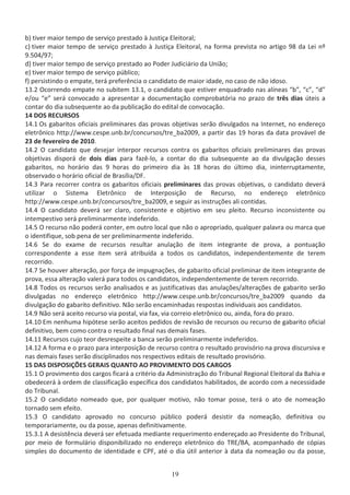 ďͿ ƚŝǀĞƌ ŵĂŝŽƌ ƚĞŵƉŽ ĚĞ ƐĞƌǀŝĕŽ ƉƌĞƐƚĂĚŽ ă :ƵƐƚŝĕĂ ůĞŝƚŽƌĂů͖
ĐͿ ƚŝǀĞƌ ŵĂŝŽƌ ƚĞŵƉŽ ĚĞ ƐĞƌǀŝĕŽ ƉƌĞƐƚĂĚŽ ă :ƵƐƚŝĕĂ ůĞŝƚŽƌĂů͕ ŶĂ ĨŽƌŵĂ ƉƌĞǀŝƐƚĂ ŶŽ ĂƌƚŝŐŽ ϵϴ ĚĂ Ğŝ ŶǑ
ϵ͘ϱϬϰͬϵϳ͖
ĚͿ ƚŝǀĞƌ ŵĂŝŽƌ ƚĞŵƉŽ ĚĞ ƐĞƌǀŝĕŽ ƉƌĞƐƚĂĚŽ ĂŽ WŽĚĞƌ :ƵĚŝĐŝĄƌŝŽ ĚĂ hŶŝĆŽ͖
ĞͿ ƚŝǀĞƌ ŵĂŝŽƌ ƚĞŵƉŽ ĚĞ ƐĞƌǀŝĕŽ ƉƷďůŝĐŽ͖
ĨͿ ƉĞƌƐŝƐƚŝŶĚŽ Ž ĞŵƉĂƚĞ͕ ƚĞƌĄ ƉƌĞĨĞƌġŶĐŝĂ Ž ĐĂŶĚŝĚĂƚŽ ĚĞ ŵĂŝŽƌ ŝĚĂĚĞ͕ ŶŽ ĐĂƐŽ ĚĞ ŶĆŽ ŝĚŽƐŽ͘
ϭϯ͘Ϯ KĐŽƌƌĞŶĚŽ ĞŵƉĂƚĞ ŶŽ ƐƵďŝƚĞŵ ϭϯ͘ϭ͕ Ž ĐĂŶĚŝĚĂƚŽ ƋƵĞ ĞƐƚŝǀĞƌ ĞŶƋƵĂĚƌĂĚŽ ŶĂƐ ĂůşŶĞĂƐ ͞ď͕͟ ͞Đ͕͟ ͞Ě͟
ĞͬŽƵ ͞Ğ͟ ƐĞƌĄ ĐŽŶǀŽĐĂĚŽ Ă ĂƉƌĞƐĞŶƚĂƌ Ă ĚŽĐƵŵĞŶƚĂĕĆŽ ĐŽŵƉƌŽďĂƚſƌŝĂ ŶŽ ƉƌĂǌŽ ĚĞ ƚƌġƐ ĚŝĂƐ ƷƚĞŝƐ Ă
ĐŽŶƚĂƌ ĚŽ ĚŝĂ ƐƵďƐĞƋƵĞŶƚĞ ĂŽ ĚĂ ƉƵďůŝĐĂĕĆŽ ĚŽ ĞĚŝƚĂů ĚĞ ĐŽŶǀŽĐĂĕĆŽ͘
ϭϰ K^ ZhZ^K^
ϭϰ͘ϭ KƐ ŐĂďĂƌŝƚŽƐ ŽĨŝĐŝĂŝƐ ƉƌĞůŝŵŝŶĂƌĞƐ ĚĂƐ ƉƌŽǀĂƐ ŽďũĞƚŝǀĂƐ ƐĞƌĆŽ ĚŝǀƵůŐĂĚŽƐ ŶĂ /ŶƚĞƌŶĞƚ͕ ŶŽ ĞŶĚĞƌĞĕŽ
ĞůĞƚƌƀŶŝĐŽ ŚƚƚƉ͗ͬͬǁǁǁ͘ĐĞƐƉĞ͘ƵŶď͘ďƌͬĐŽŶĐƵƌƐŽƐͬƚƌĞͺďĂϮϬϬϵ͕ Ă ƉĂƌƚŝƌ ĚĂƐ ϭϵ ŚŽƌĂƐ ĚĂ ĚĂƚĂ ƉƌŽǀĄǀĞů ĚĞ
Ϯϯ ĚĞ ĨĞǀĞƌĞŝƌŽ ĚĞ ϮϬϭϬ͘
ϭϰ͘Ϯ K ĐĂŶĚŝĚĂƚŽ ƋƵĞ ĚĞƐĞũĂƌ ŝŶƚĞƌƉŽƌ ƌĞĐƵƌƐŽƐ ĐŽŶƚƌĂ ŽƐ ŐĂďĂƌŝƚŽƐ ŽĨŝĐŝĂŝƐ ƉƌĞůŝŵŝŶĂƌĞƐ ĚĂƐ ƉƌŽǀĂƐ
ŽďũĞƚŝǀĂƐ ĚŝƐƉŽƌĄ ĚĞ ĚŽŝƐ ĚŝĂƐ ƉĂƌĂ ĨĂǌġͲůŽ͕ Ă ĐŽŶƚĂƌ ĚŽ ĚŝĂ ƐƵďƐĞƋƵĞŶƚĞ ĂŽ ĚĂ ĚŝǀƵůŐĂĕĆŽ ĚĞƐƐĞƐ
ŐĂďĂƌŝƚŽƐ͕ ŶŽ ŚŽƌĄƌŝŽ ĚĂƐ ϵ ŚŽƌĂƐ ĚŽ ƉƌŝŵĞŝƌŽ ĚŝĂ ăƐ ϭϴ ŚŽƌĂƐ ĚŽ ƷůƚŝŵŽ ĚŝĂ͕ ŝŶŝŶƚĞƌƌƵƉƚĂŵĞŶƚĞ͕
ŽďƐĞƌǀĂĚŽ Ž ŚŽƌĄƌŝŽ ŽĨŝĐŝĂů ĚĞ ƌĂƐşůŝĂͬ͘
ϭϰ͘ϯ WĂƌĂ ƌĞĐŽƌƌĞƌ ĐŽŶƚƌĂ ŽƐ ŐĂďĂƌŝƚŽƐ ŽĨŝĐŝĂŝƐ ƉƌĞůŝŵŝŶĂƌĞƐ ĚĂƐ ƉƌŽǀĂƐ ŽďũĞƚŝǀĂƐ͕ Ž ĐĂŶĚŝĚĂƚŽ ĚĞǀĞƌĄ
ƵƚŝůŝǌĂƌ Ž ^ŝƐƚĞŵĂ ůĞƚƌƀŶŝĐŽ ĚĞ /ŶƚĞƌƉŽƐŝĕĆŽ ĚĞ ZĞĐƵƌƐŽ͕ ŶŽ ĞŶĚĞƌĞĕŽ ĞůĞƚƌƀŶŝĐŽ
ŚƚƚƉ͗ͬͬǁǁǁ͘ĐĞƐƉĞ͘ƵŶď͘ďƌͬĐŽŶĐƵƌƐŽƐͬƚƌĞͺďĂϮϬϬϵ͕ Ğ ƐĞŐƵŝƌ ĂƐ ŝŶƐƚƌƵĕƁĞƐ Ăůŝ ĐŽŶƚŝĚĂƐ͘
ϭϰ͘ϰ K ĐĂŶĚŝĚĂƚŽ ĚĞǀĞƌĄ ƐĞƌ ĐůĂƌŽ͕ ĐŽŶƐŝƐƚĞŶƚĞ Ğ ŽďũĞƚŝǀŽ Ğŵ ƐĞƵ ƉůĞŝƚŽ͘ ZĞĐƵƌƐŽ ŝŶĐŽŶƐŝƐƚĞŶƚĞ ŽƵ
ŝŶƚĞŵƉĞƐƚŝǀŽ ƐĞƌĄ ƉƌĞůŝŵŝŶĂƌŵĞŶƚĞ ŝŶĚĞĨĞƌŝĚŽ͘
ϭϰ͘ϱ K ƌĞĐƵƌƐŽ ŶĆŽ ƉŽĚĞƌĄ ĐŽŶƚĞƌ͕ Ğŵ ŽƵƚƌŽ ůŽĐĂů ƋƵĞ ŶĆŽ Ž ĂƉƌŽƉƌŝĂĚŽ͕ ƋƵĂůƋƵĞƌ ƉĂůĂǀƌĂ ŽƵ ŵĂƌĐĂ ƋƵĞ
Ž ŝĚĞŶƚŝĨŝƋƵĞ͕ ƐŽď ƉĞŶĂ ĚĞ ƐĞƌ ƉƌĞůŝŵŝŶĂƌŵĞŶƚĞ ŝŶĚĞĨĞƌŝĚŽ͘
ϭϰ͘ϲ ^Ğ ĚŽ ĞǆĂŵĞ ĚĞ ƌĞĐƵƌƐŽƐ ƌĞƐƵůƚĂƌ ĂŶƵůĂĕĆŽ ĚĞ ŝƚĞŵ ŝŶƚĞŐƌĂŶƚĞ ĚĞ ƉƌŽǀĂ͕ Ă ƉŽŶƚƵĂĕĆŽ
ĐŽƌƌĞƐƉŽŶĚĞŶƚĞ Ă ĞƐƐĞ ŝƚĞŵ ƐĞƌĄ ĂƚƌŝďƵşĚĂ Ă ƚŽĚŽƐ ŽƐ ĐĂŶĚŝĚĂƚŽƐ͕ ŝŶĚĞƉĞŶĚĞŶƚĞŵĞŶƚĞ ĚĞ ƚĞƌĞŵ
ƌĞĐŽƌƌŝĚŽ͘
ϭϰ͘ϳ ^Ğ ŚŽƵǀĞƌ ĂůƚĞƌĂĕĆŽ͕ ƉŽƌ ĨŽƌĕĂ ĚĞ ŝŵƉƵŐŶĂĕƁĞƐ͕ ĚĞ ŐĂďĂƌŝƚŽ ŽĨŝĐŝĂů ƉƌĞůŝŵŝŶĂƌ ĚĞ ŝƚĞŵ ŝŶƚĞŐƌĂŶƚĞ ĚĞ
ƉƌŽǀĂ͕ ĞƐƐĂ ĂůƚĞƌĂĕĆŽ ǀĂůĞƌĄ ƉĂƌĂ ƚŽĚŽƐ ŽƐ ĐĂŶĚŝĚĂƚŽƐ͕ ŝŶĚĞƉĞŶĚĞŶƚĞŵĞŶƚĞ ĚĞ ƚĞƌĞŵ ƌĞĐŽƌƌŝĚŽ͘
ϭϰ͘ϴ dŽĚŽƐ ŽƐ ƌĞĐƵƌƐŽƐ ƐĞƌĆŽ ĂŶĂůŝƐĂĚŽƐ Ğ ĂƐ ũƵƐƚŝĨŝĐĂƚŝǀĂƐ ĚĂƐ ĂŶƵůĂĕƁĞƐͬĂůƚĞƌĂĕƁĞƐ ĚĞ ŐĂďĂƌŝƚŽ ƐĞƌĆŽ
ĚŝǀƵůŐĂĚĂƐ ŶŽ ĞŶĚĞƌĞĕŽ ĞůĞƚƌƀŶŝĐŽ ŚƚƚƉ͗ͬͬǁǁǁ͘ĐĞƐƉĞ͘ƵŶď͘ďƌͬĐŽŶĐƵƌƐŽƐͬƚƌĞͺďĂϮϬϬϵ ƋƵĂŶĚŽ ĚĂ
ĚŝǀƵůŐĂĕĆŽ ĚŽ ŐĂďĂƌŝƚŽ ĚĞĨŝŶŝƚŝǀŽ͘ EĆŽ ƐĞƌĆŽ ĞŶĐĂŵŝŶŚĂĚĂƐ ƌĞƐƉŽƐƚĂƐ ŝŶĚŝǀŝĚƵĂŝƐ ĂŽƐ ĐĂŶĚŝĚĂƚŽƐ͘
ϭϰ͘ϵ EĆŽ ƐĞƌĄ ĂĐĞŝƚŽ ƌĞĐƵƌƐŽ ǀŝĂ ƉŽƐƚĂů͕ ǀŝĂ ĨĂǆ͕ ǀŝĂ ĐŽƌƌĞŝŽ ĞůĞƚƌƀŶŝĐŽ ŽƵ͕ ĂŝŶĚĂ͕ ĨŽƌĂ ĚŽ ƉƌĂǌŽ͘
ϭϰ͘ϭϬ ŵ ŶĞŶŚƵŵĂ ŚŝƉſƚĞƐĞ ƐĞƌĆŽ ĂĐĞŝƚŽƐ ƉĞĚŝĚŽƐ ĚĞ ƌĞǀŝƐĆŽ ĚĞ ƌĞĐƵƌƐŽƐ ŽƵ ƌĞĐƵƌƐŽ ĚĞ ŐĂďĂƌŝƚŽ ŽĨŝĐŝĂů
ĚĞĨŝŶŝƚŝǀŽ͕ ďĞŵ ĐŽŵŽ ĐŽŶƚƌĂ Ž ƌĞƐƵůƚĂĚŽ ĨŝŶĂů ŶĂƐ ĚĞŵĂŝƐ ĨĂƐĞƐ͘
ϭϰ͘ϭϭ ZĞĐƵƌƐŽƐ ĐƵũŽ ƚĞŽƌ ĚĞƐƌĞƐƉĞŝƚĞ Ă ďĂŶĐĂ ƐĞƌĆŽ ƉƌĞůŝŵŝŶĂƌŵĞŶƚĞ ŝŶĚĞĨĞƌŝĚŽƐ͘
ϭϰ͘ϭϮ ĨŽƌŵĂ Ğ Ž ƉƌĂǌŽ ƉĂƌĂ ŝŶƚĞƌƉŽƐŝĕĆŽ ĚĞ ƌĞĐƵƌƐŽ ĐŽŶƚƌĂ Ž ƌĞƐƵůƚĂĚŽ ƉƌŽǀŝƐſƌŝŽ ŶĂ ƉƌŽǀĂ ĚŝƐĐƵƌƐŝǀĂ Ğ
ŶĂƐ ĚĞŵĂŝƐ ĨĂƐĞƐ ƐĞƌĆŽ ĚŝƐĐŝƉůŝŶĂĚŽƐ ŶŽƐ ƌĞƐƉĞĐƚŝǀŽƐ ĞĚŝƚĂŝƐ ĚĞ ƌĞƐƵůƚĂĚŽ ƉƌŽǀŝƐſƌŝŽ͘
ϭϱ  ^ /^WK^/O^ 'Z /^ Yh EdK K WZKs/DEdK K^  Z'K^
ϭϱ͘ϭ K ƉƌŽǀŝŵĞŶƚŽ ĚŽƐ ĐĂƌŐŽƐ ĨŝĐĂƌĄ Ă ĐƌŝƚĠƌŝŽ ĚĂ ĚŵŝŶŝƐƚƌĂĕĆŽ ĚŽ dƌŝďƵŶĂů ZĞŐŝŽŶĂů ůĞŝƚŽƌĂů ĚĂ ĂŚŝĂ Ğ
ŽďĞĚĞĐĞƌĄ ă ŽƌĚĞŵ ĚĞ ĐůĂƐƐŝĨŝĐĂĕĆŽ ĞƐƉĞĐşĨŝĐĂ ĚŽƐ ĐĂŶĚŝĚĂƚŽƐ ŚĂďŝůŝƚĂĚŽƐ͕ ĚĞ ĂĐŽƌĚŽ ĐŽŵ Ă ŶĞĐĞƐƐŝĚĂĚĞ
ĚŽ dƌŝďƵŶĂů͘
ϭϱ͘Ϯ K ĐĂŶĚŝĚĂƚŽ ŶŽŵĞĂĚŽ ƋƵĞ͕ ƉŽƌ ƋƵĂůƋƵĞƌ ŵŽƚŝǀŽ͕ ŶĆŽ ƚŽŵĂƌ ƉŽƐƐĞ͕ ƚĞƌĄ Ž ĂƚŽ ĚĞ ŶŽŵĞĂĕĆŽ
ƚŽƌŶĂĚŽ ƐĞŵ ĞĨĞŝƚŽ͘
ϭϱ͘ϯ K ĐĂŶĚŝĚĂƚŽ ĂƉƌŽǀĂĚŽ ŶŽ ĐŽŶĐƵƌƐŽ ƉƷďůŝĐŽ ƉŽĚĞƌĄ ĚĞƐŝƐƚŝƌ ĚĂ ŶŽŵĞĂĕĆŽ͕ ĚĞĨŝŶŝƚŝǀĂ ŽƵ
ƚĞŵƉŽƌĂƌŝĂŵĞŶƚĞ͕ ŽƵ ĚĂ ƉŽƐƐĞ͕ ĂƉĞŶĂƐ ĚĞĨŝŶŝƚŝǀĂŵĞŶƚĞ͘
ϭϱ͘ϯ͘ϭ ĚĞƐŝƐƚġŶĐŝĂ ĚĞǀĞƌĄ ƐĞƌ ĞĨĞƚƵĂĚĂ ŵĞĚŝĂŶƚĞ ƌĞƋƵĞƌŝŵĞŶƚŽ ĞŶĚĞƌĞĕĂĚŽ ĂŽ WƌĞƐŝĚĞŶƚĞ ĚŽ dƌŝďƵŶĂů͕
ƉŽƌ ŵĞŝŽ ĚĞ ĨŽƌŵƵůĄƌŝŽ ĚŝƐƉŽŶŝďŝůŝǌĂĚŽ ŶŽ ĞŶĚĞƌĞĕŽ ĞůĞƚƌƀŶŝĐŽ ĚŽ dZͬ ͕ ĂĐŽŵƉĂŶŚĂĚŽ ĚĞ ĐſƉŝĂƐ
ƐŝŵƉůĞƐ ĚŽ ĚŽĐƵŵĞŶƚŽ ĚĞ ŝĚĞŶƚŝĚĂĚĞ Ğ W͕ ĂƚĠ Ž ĚŝĂ Ʒƚŝů ĂŶƚĞƌŝŽƌ ă ĚĂƚĂ ĚĂ ŶŽŵĞĂĕĆŽ ŽƵ ĚĂ ƉŽƐƐĞ͕
 