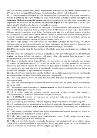 ϭϲ͘ϲ͘ϭ K ĐĂŶĚŝĚĂƚŽ ƉŽĚĞƌĄ͕ ĂŝŶĚĂ͕ ĞŶǀŝĂƌ ƌĞƋƵĞƌŝŵĞŶƚŽ͕ ĐŽŵ ĐſƉŝĂ ĚŽ ĚŽĐƵŵĞŶƚŽ ĚĞ ŝĚĞŶƚŝĚĂĚĞ Ğ ĚŽ
W͕ ƉŽƌ ŵĞŝŽ ĚĞ ĐŽƌƌĞƐƉŽŶĚġŶĐŝĂ͕ ĨĂǆ ŽƵ ĞͲŵĂŝů͕ ŽďƐĞƌǀĂĚŽ Ž ƐƵďŝƚĞŵ ϭϲ͘ϰ ĚĞƐƚĞ ĞĚŝƚĂů͘
ϭϲ͘ϳ K ĐĂŶĚŝĚĂƚŽ ĚĞǀĞƌĄ ĐŽŵƉĂƌĞĐĞƌ ĂŽ ůŽĐĂů ĚĞƐŝŐŶĂĚŽ ƉĂƌĂ Ă ƌĞĂůŝǌĂĕĆŽ ĚĂƐ ƉƌŽǀĂƐ ĐŽŵ ĂŶƚĞĐĞĚġŶĐŝĂ
ŵşŶŝŵĂ ĚĞ ƵŵĂ ŚŽƌĂ ĚŽ ŚŽƌĄƌŝŽ ĨŝǆĂĚŽ ƉĂƌĂ Ž ƐĞƵ ŝŶşĐŝŽ͕ ŵƵŶŝĚŽ ƐŽŵĞŶƚĞ ĚĞ ĐĂŶĞƚĂ ĞƐĨĞƌŽŐƌĄĨŝĐĂ ĚĞ
ƚŝŶƚĂ ƉƌĞƚĂ͕ ĨĂďƌŝĐĂĚĂ Ğŵ ŵĂƚĞƌŝĂů ƚƌĂŶƐƉĂƌĞŶƚĞ͕ ĚŽ ĐŽŵƉƌŽǀĂŶƚĞ ĚĞ ŝŶƐĐƌŝĕĆŽ ŽƵ ĚŽ ĐŽŵƉƌŽǀĂŶƚĞ ĚĞ
ƉĂŐĂŵĞŶƚŽ ĚĞ ŝŶƐĐƌŝĕĆŽ Ğ ĚŽ ĚŽĐƵŵĞŶƚŽ ĚĞ ŝĚĞŶƚŝĚĂĚĞ ŽƌŝŐŝŶĂů͘ EĆŽ ƐĞƌĄ ƉĞƌŵŝƚŝĚŽ Ž ƵƐŽ ĚĞ ůĄƉŝƐ͕
ůĂƉŝƐĞŝƌĂͬŐƌĂĨŝƚĞ ĞͬŽƵ ďŽƌƌĂĐŚĂ ĚƵƌĂŶƚĞ Ă ƌĞĂůŝǌĂĕĆŽ ĚĂƐ ƉƌŽǀĂƐ͘
ϭϲ͘ϴ ^ĞƌĆŽ ĐŽŶƐŝĚĞƌĂĚŽƐ ĚŽĐƵŵĞŶƚŽƐ ĚĞ ŝĚĞŶƚŝĚĂĚĞ͗ ĐĂƌƚĞŝƌĂƐ ĞǆƉĞĚŝĚĂƐ ƉĞůŽƐ ŽŵĂŶĚŽƐ DŝůŝƚĂƌĞƐ͕
ƉĞůĂƐ ^ĞĐƌĞƚĂƌŝĂƐ ĚĞ ^ĞŐƵƌĂŶĕĂ WƷďůŝĐĂ͕ ƉĞůŽƐ /ŶƐƚŝƚƵƚŽƐ ĚĞ /ĚĞŶƚŝĨŝĐĂĕĆŽ Ğ ƉĞůŽƐ ŽƌƉŽƐ ĚĞ ŽŵďĞŝƌŽƐ
DŝůŝƚĂƌĞƐ͖ ĐĂƌƚĞŝƌĂƐ ĞǆƉĞĚŝĚĂƐ ƉĞůŽƐ ſƌŐĆŽƐ ĨŝƐĐĂůŝǌĂĚŽƌĞƐ ĚĞ ĞǆĞƌĐşĐŝŽ ƉƌŽĨŝƐƐŝŽŶĂů ;ŽƌĚĞŶƐ͕ ĐŽŶƐĞůŚŽƐ
ĞƚĐ͘Ϳ͖ ƉĂƐƐĂƉŽƌƚĞ ďƌĂƐŝůĞŝƌŽ͖ ĐĞƌƚŝĨŝĐĂĚŽ ĚĞ ƌĞƐĞƌǀŝƐƚĂ͖ ĐĂƌƚĞŝƌĂƐ ĨƵŶĐŝŽŶĂŝƐ ĚŽ DŝŶŝƐƚĠƌŝŽ WƷďůŝĐŽ͖ ĐĂƌƚĞŝƌĂƐ
ĨƵŶĐŝŽŶĂŝƐ ĞǆƉĞĚŝĚĂƐ ƉŽƌ ſƌŐĆŽ ƉƷďůŝĐŽ ƋƵĞ͕ ƉŽƌ ůĞŝ ĨĞĚĞƌĂů͕ ǀĂůŚĂŵ ĐŽŵŽ ŝĚĞŶƚŝĚĂĚĞ͖ ĐĂƌƚĞŝƌĂ ĚĞ
ƚƌĂďĂůŚŽ͖ ĐĂƌƚĞŝƌĂ ŶĂĐŝŽŶĂů ĚĞ ŚĂďŝůŝƚĂĕĆŽ ;ƐŽŵĞŶƚĞ ŵŽĚĞůŽ ĐŽŵ ĨŽƚŽͿ͘
ϭϲ͘ϴ͘ϭ EĆŽ ƐĞƌĆŽ ĂĐĞŝƚŽƐ ĐŽŵŽ ĚŽĐƵŵĞŶƚŽƐ ĚĞ ŝĚĞŶƚŝĚĂĚĞ͗ ĐĞƌƚŝĚƁĞƐ ĚĞ ŶĂƐĐŝŵĞŶƚŽ͕ W͕ ƚşƚƵůŽƐ
ĞůĞŝƚŽƌĂŝƐ͕ ĐĂƌƚĞŝƌĂƐ ĚĞ ŵŽƚŽƌŝƐƚĂ ;ŵŽĚĞůŽ ƐĞŵ ĨŽƚŽͿ͕ ĐĂƌƚĞŝƌĂƐ ĚĞ ĞƐƚƵĚĂŶƚĞ͕ ĐĂƌƚĞŝƌĂƐ ĨƵŶĐŝŽŶĂŝƐ ƐĞŵ
ǀĂůŽƌ ĚĞ ŝĚĞŶƚŝĚĂĚĞ͕ ŶĞŵ ĚŽĐƵŵĞŶƚŽƐ ŝůĞŐşǀĞŝƐ͕ ŶĆŽ ŝĚĞŶƚŝĨŝĐĄǀĞŝƐ ĞͬŽƵ ĚĂŶŝĨŝĐĂĚŽƐ͘
ϭϲ͘ϴ͘Ϯ EĆŽ ƐĞƌĄ ĂĐĞŝƚĂ ĐſƉŝĂ ĚŽ ĚŽĐƵŵĞŶƚŽ ĚĞ ŝĚĞŶƚŝĚĂĚĞ͕ ĂŝŶĚĂ ƋƵĞ ĂƵƚĞŶƚŝĐĂĚĂ͕ ŶĞŵ ƉƌŽƚŽĐŽůŽ ĚŽ
ĚŽĐƵŵĞŶƚŽ͘
ϭϲ͘ϵ WŽƌ ŽĐĂƐŝĆŽ ĚĂ ƌĞĂůŝǌĂĕĆŽ ĚĂƐ ƉƌŽǀĂƐ͕ Ž ĐĂŶĚŝĚĂƚŽ ƋƵĞ ŶĆŽ ĂƉƌĞƐĞŶƚĂƌ ĚŽĐƵŵĞŶƚŽ ĚĞ ŝĚĞŶƚŝĚĂĚĞ
ŽƌŝŐŝŶĂů͕ ŶĂ ĨŽƌŵĂ ĚĞĨŝŶŝĚĂ ŶŽ ƐƵďŝƚĞŵ ϭϲ͘ϴ ĚĞƐƚĞ ĞĚŝƚĂů͕ ŶĆŽ ƉŽĚĞƌĄ ĨĂǌĞƌ ĂƐ ƉƌŽǀĂƐ Ğ ƐĞƌĄ
ĂƵƚŽŵĂƚŝĐĂŵĞŶƚĞ ĞůŝŵŝŶĂĚŽ ĚŽ ĐŽŶĐƵƌƐŽ ƉƷďůŝĐŽ͘
ϭϲ͘ϭϬ ĂƐŽ Ž ĐĂŶĚŝĚĂƚŽ ĞƐƚĞũĂ ŝŵƉŽƐƐŝďŝůŝƚĂĚŽ ĚĞ ĂƉƌĞƐĞŶƚĂƌ͕ ŶŽ ĚŝĂ ĚĞ ƌĞĂůŝǌĂĕĆŽ ĚĂƐ ƉƌŽǀĂƐ͕
ĚŽĐƵŵĞŶƚŽ ĚĞ ŝĚĞŶƚŝĚĂĚĞ ŽƌŝŐŝŶĂů͕ ƉŽƌ ŵŽƚŝǀŽ ĚĞ ƉĞƌĚĂ͕ ƌŽƵďŽ ŽƵ ĨƵƌƚŽ͕ ĚĞǀĞƌĄ ƐĞƌ ĂƉƌĞƐĞŶƚĂĚŽ
ĚŽĐƵŵĞŶƚŽ ƋƵĞ ĂƚĞƐƚĞ Ž ƌĞŐŝƐƚƌŽ ĚĂ ŽĐŽƌƌġŶĐŝĂ Ğŵ ſƌŐĆŽ ƉŽůŝĐŝĂů͕ ĞǆƉĞĚŝĚŽ ŚĄ͕ ŶŽ ŵĄǆŝŵŽ͕ ŶŽǀĞŶƚĂ
ĚŝĂƐ͕ ŽĐĂƐŝĆŽ Ğŵ ƋƵĞ ƐĞƌĄ ƐƵďŵĞƚŝĚŽ ă ŝĚĞŶƚŝĨŝĐĂĕĆŽ ĞƐƉĞĐŝĂů͕ ĐŽŵƉƌĞĞŶĚĞŶĚŽ ĐŽůĞƚĂ ĚĞ ĚĂĚŽƐ͕ ĚĞ
ĂƐƐŝŶĂƚƵƌĂƐ Ğ ĚĞ ŝŵƉƌĞƐƐĆŽ ĚŝŐŝƚĂů Ğŵ ĨŽƌŵƵůĄƌŝŽ ƉƌſƉƌŝŽ͘
ϭϲ͘ϭϬ͘ϭ ŝĚĞŶƚŝĨŝĐĂĕĆŽ ĞƐƉĞĐŝĂů ƐĞƌĄ ĞǆŝŐŝĚĂ͕ ƚĂŵďĠŵ͕ ĂŽ ĐĂŶĚŝĚĂƚŽ ĐƵũŽ ĚŽĐƵŵĞŶƚŽ ĚĞ ŝĚĞŶƚŝĨŝĐĂĕĆŽ
ĂƉƌĞƐĞŶƚĞ ĚƷǀŝĚĂƐ ƌĞůĂƚŝǀĂƐ ă ĨŝƐŝŽŶŽŵŝĂ ŽƵ ă ĂƐƐŝŶĂƚƵƌĂ ĚŽ ƉŽƌƚĂĚŽƌ͘
ϭϲ͘ϭϭ EĆŽ ƐĞƌĆŽ ĂƉůŝĐĂĚĂƐ ƉƌŽǀĂƐ Ğŵ ůŽĐĂů͕ ĚĂƚĂ ŽƵ ŚŽƌĄƌŝŽ ĚŝĨĞƌĞŶƚĞƐ ĚŽƐ ƉƌĞĚĞƚĞƌŵŝŶĂĚŽƐ Ğŵ ĞĚŝƚĂů
ŽƵ Ğŵ ĐŽŵƵŶŝĐĂĚŽ͘
ϭϲ͘ϭϮ EĆŽ ƐĞƌĄ ĂĚŵŝƚŝĚŽ ŝŶŐƌĞƐƐŽ ĚĞ ĐĂŶĚŝĚĂƚŽ ŶŽ ůŽĐĂů ĚĞ ƌĞĂůŝǌĂĕĆŽ ĚĂƐ ƉƌŽǀĂƐ ĂƉſƐ Ž ŚŽƌĄƌŝŽ ĨŝǆĂĚŽ
ƉĂƌĂ Ž ƐĞƵ ŝŶşĐŝŽ͘
ϭϲ͘ϭϯ K ĐĂŶĚŝĚĂƚŽ ĚĞǀĞƌĄ ƉĞƌŵĂŶĞĐĞƌ ŽďƌŝŐĂƚŽƌŝĂŵĞŶƚĞ ŶŽ ůŽĐĂů ĚĞ ƌĞĂůŝǌĂĕĆŽ ĚĂƐ ƉƌŽǀĂƐ ƉŽƌ͕ ŶŽ
ŵşŶŝŵŽ͕ ƵŵĂ ŚŽƌĂ ĂƉſƐ Ž ŝŶşĐŝŽ ĚĂƐ ƉƌŽǀĂƐ͘
ϭϲ͘ϭϯ͘ϭ ŝŶŽďƐĞƌǀąŶĐŝĂ ĚŽ ƐƵďŝƚĞŵ ĂŶƚĞƌŝŽƌ ĂĐĂƌƌĞƚĂƌĄ Ă ŶĆŽ ĐŽƌƌĞĕĆŽ ĚĂƐ ƉƌŽǀĂƐ Ğ͕
ĐŽŶƐĞƋƵĞŶƚĞŵĞŶƚĞ͕ Ă ĞůŝŵŝŶĂĕĆŽ ĚŽ ĐĂŶĚŝĚĂƚŽ ŶŽ ĐŽŶĐƵƌƐŽ ƉƷďůŝĐŽ͘
ϭϲ͘ϭϰ K ^WͬhŶ ŵĂŶƚĞƌĄ Ƶŵ ŵĂƌĐĂĚŽƌ ĚĞ ƚĞŵƉŽ Ğŵ ĐĂĚĂ ƐĂůĂ ĚĞ ƉƌŽǀĂƐ ƉĂƌĂ ĨŝŶƐ ĚĞ
ĂĐŽŵƉĂŶŚĂŵĞŶƚŽ ƉĞůŽƐ ĐĂŶĚŝĚĂƚŽƐ͘
ϭϲ͘ϭϱ K ĐĂŶĚŝĚĂƚŽ ƋƵĞ ƐĞ ƌĞƚŝƌĂƌ ĚŽ ĂŵďŝĞŶƚĞ ĚĞ ƉƌŽǀĂƐ ŶĆŽ ƉŽĚĞƌĄ ƌĞƚŽƌŶĂƌ Ğŵ ŚŝƉſƚĞƐĞ ĂůŐƵŵĂ͘
ϭϲ͘ϭϲ K ĐĂŶĚŝĚĂƚŽ ƐŽŵĞŶƚĞ ƉŽĚĞƌĄ ƌĞƚŝƌĂƌͲƐĞ ĚŽ ůŽĐĂů ĚĞ ƌĞĂůŝǌĂĕĆŽ ĚĂƐ ƉƌŽǀĂƐ ůĞǀĂŶĚŽ Ž ĐĂĚĞƌŶŽ ĚĞ
ƉƌŽǀĂƐ͕ ŶŽ ĚĞĐƵƌƐŽ ĚŽƐ ƷůƚŝŵŽƐ ƋƵŝŶǌĞ ŵŝŶƵƚŽƐ ĂŶƚĞƌŝŽƌĞƐ ĂŽ ŚŽƌĄƌŝŽ ĚĞƚĞƌŵŝŶĂĚŽ ƉĂƌĂ Ž ƚĠƌŵŝŶŽ ĚĂƐ
ƉƌŽǀĂƐ͘
ϭϲ͘ϭϳ EĆŽ ŚĂǀĞƌĄ͕ ƉŽƌ ƋƵĂůƋƵĞƌ ŵŽƚŝǀŽ͕ ƉƌŽƌƌŽŐĂĕĆŽ ĚŽ ƚĞŵƉŽ ƉƌĞǀŝƐƚŽ ƉĂƌĂ Ă ĂƉůŝĐĂĕĆŽ ĚĂƐ ƉƌŽǀĂƐ Ğŵ
ƌĂǌĆŽ ĚŽ ĂĨĂƐƚĂŵĞŶƚŽ ĚĞ ĐĂŶĚŝĚĂƚŽ ĚĂ ƐĂůĂ ĚĞ ƉƌŽǀĂƐ͘
ϭϲ͘ϭϴ EĆŽ ŚĂǀĞƌĄ ƐĞŐƵŶĚĂ ĐŚĂŵĂĚĂ ƉĂƌĂ Ă ƌĞĂůŝǌĂĕĆŽ ĚĂƐ ƉƌŽǀĂƐ͘ K ŶĆŽ ĐŽŵƉĂƌĞĐŝŵĞŶƚŽ Ă ĞƐƚĂƐ
ŝŵƉůŝĐĂƌĄ Ă ĞůŝŵŝŶĂĕĆŽ ĂƵƚŽŵĄƚŝĐĂ ĚŽ ĐĂŶĚŝĚĂƚŽ͘
ϭϲ͘ϭϵ EĆŽ ƐĞƌĄ ƉĞƌŵŝƚŝĚĂ͕ ĚƵƌĂŶƚĞ Ă ƌĞĂůŝǌĂĕĆŽ ĚĂƐ ƉƌŽǀĂƐ͕ Ă ĐŽŵƵŶŝĐĂĕĆŽ ĞŶƚƌĞ ŽƐ ĐĂŶĚŝĚĂƚŽƐ ŶĞŵ Ă
ƵƚŝůŝǌĂĕĆŽ ĚĞ ŵĄƋƵŝŶĂƐ ĐĂůĐƵůĂĚŽƌĂƐ ĞͬŽƵ ƐŝŵŝůĂƌĞƐ͕ ůŝǀƌŽƐ͕ ĂŶŽƚĂĕƁĞƐ͕ ƌĠŐƵĂƐ ĚĞ ĐĄůĐƵůŽ͕ ŝŵƉƌĞƐƐŽƐ ŽƵ
ƋƵĂůƋƵĞƌ ŽƵƚƌŽ ŵĂƚĞƌŝĂů ĚĞ ĐŽŶƐƵůƚĂ͕ ŝŶĐůƵƐŝǀĞ ĐſĚŝŐŽƐ ĞͬŽƵ ůĞŐŝƐůĂĕĆŽ͘
 